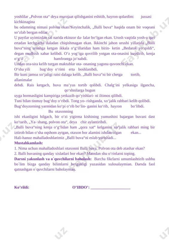 i bajargan buvani dast ko‘tarib, „ya- shang, polvon ota“, deya chir aylantiribdi. „balli buva“ning kenja o‘g‘lidan ham „qora xat“ kelganini xo‘jalik rahbari ming bir iztirob bilan o‘sha oqshom aytgan, otaxon bor alamini ishdan olgan ekan... hali-hanuz mahalladoshlarimiz „balli buva“ni eslab yurishadi... mustahkamlash: 1. nima uchun mahalladoshlari otaxonni balli buva, polvon ota deb atashar ekan? 2. balli buvaning qanday xislatlari bor ekan? matndan shu o‘rinlarni toping. darsni yakunlash va o`quvchilarni baholash: barcha fikrlarni umumlashtirib ushbu bo`lim bizga qanday bilimlarni berganligi yuzasidan xulosalaymian. darsda faol qatnashgan o`quvchilarni baholayman. ko’rildi: o’ibdo’: ____________________ sana:__________ mavzu:bugun bolasiz, ertaga askar bo‘lasiz darsning maqsadi: ta`limiy:.o`quvchilarning „bugun bolasiz, ertaga askar bo‘lasiz “ bo`limi yuzasidan mavzularni o'rganish davomida o'zlashtirgan bilimlarini mustahkamlash. tarbiyaviy: ta’lim-tarbiya jarayonida beriladigan bilimlar yaxlit va ijtimoiy shart-sharoitlar, milliy va tarixiy ma’naviy omillar, umuminsoniy qadriyatlar mohiyatini tushuntirish. yuksak insoniy fazilatlar mohiyatini anglatish, ularga ongli munosabatda bo’lish, yaxshini yomondan ajrata olish bilimini shakllantirish. t.k.5. badiiy asarlarda xilma-xil shakl …