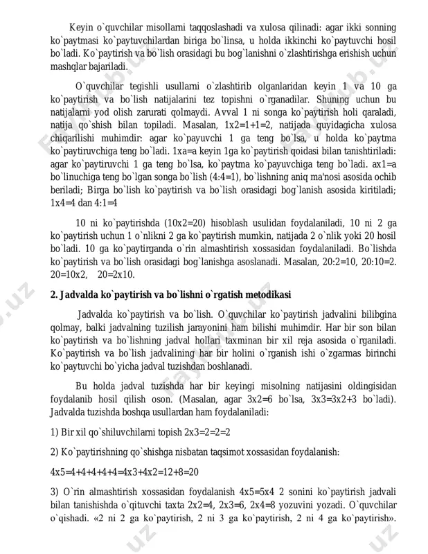 bo`ladi). jadvalda tuzishda boshqa usullardan ham foydalaniladi: 1) bir xil qo`shiluvchilarni topish 2x3=2=2=2 2) ko`paytirishning qo`shishga nisbatan taqsimot xossasidan foydalanish: 4x5=4+4+4+4+4=4x3+4x2=12+8=20 3) o`rin almashtirish xossasidan foydalanish 4x5=5x4 2 sonini ko`paytirish jadvali bilan tanishishda o`qituvchi taxta 2x2=4, 2x3=6, 2x4=8 yozuvini yozadi. o`quvchilar o`qishadi. «2 ni 2 ga ko`paytirish, 2 ni 3 ga ko`paytirish, 2 ni 4 ga ko`paytirish». o`qituvchi: “biz bu misollarning natijalarini hisoblab, 2 ni ko`paytirish jadvalni tuzamiz” 2x2=2+2=4, demak, 2 ni 2 ga ko`paytirilsa hosil bo`ladi, 2x2=4; 2x3=2+2+2=6 demak, 2 ni 3 ga ko`paytirilsa 6 hosil bo`ladi 2x3=6 bu natijani oldingisidan foydalanib ham hosil qilish mumkin, ya'ni 2x2=4, 2x3=2x2=2+6, 2x4=2x3+2=8. 2 ni 5, 6, 7, 8, 9 ga ko`paytirish jadvalini tuzishda boshqa usullar ham ko`rsatiladi. natijada 2 ga ko`paytirishning to`liq jadvali hosil qilinadi: 2+2 2x2= 2+2+2 2x3= 2+2+2+2 2x4= 2+2+2+2+2 2x5= 2+2+2+2+2+2 2x6= 2+2+2+2+2+2+2 2x7= 2+2+2+2+2+2+2+2 2x8= 2+2+2+2+2+2+2+2+2 2x9= 3; 4; 5; 6; 7; 8; 9 ga ko`paytirish jadvalari …
