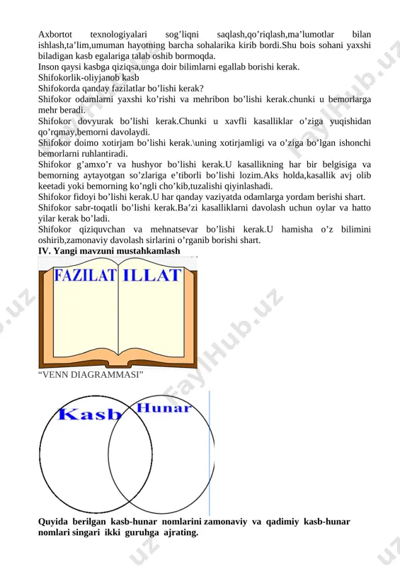 i o’rganib borishi shart. iv. yangi mavzuni mustahkamlash [image: ] “venn diagrammasi” [image: ] quyida berilgan kasb-hunar nomlarini zamonaviy va qadimiy kasb-hunar nomlari singari ikki guruhga ajrating. ushbu kasb-hunarlar hozirgi kunda ham mav judmi? ulardan qaysilari yangicha nomlar bilan atalmoqda? kosib, muhandis, dasturchi, kulol, do‘ppido‘z, fermer, dehqon, misgar, kosmonavt, haydovchi, jurna list, cho‘pon, aktyor, oshpaz, menejer, xattot, novvoy, qozi, savdogar, chevar, tadbirkor, chopar, vazir, dizayner, tabib, arxitektor, karvonboshi, o‘qituvchi, rassom, shifokor, uchuvchi. “beshinchisi ortiqcha” metodi [image: ] [image: ] [image: ] [image: ] savollarga javob berish 1. aka-uka sindorovlarning g‘alabalari sizda qanday taassurot qoldirdi? 2. ular bunday ulkan muvaffaqiyatlarga erishish larining sababi nima? 3. tengdoshlaringiz orasida katta yutuqlarga erishganlar bormi? ular haqida so‘zlab be ring. v. baholash. darsda faol qatnashgan o’quvchilar baholanib uyga vazifa beriladi vi. uyga vazifa. tasavvur qiling, siz jurnalistsiz. ota-onangiz bilan kasb tanlash mavzusida suhbatlashing. ular dan quyidagi savollarga javob oling va dafta ringizga yozing: 1. nima …