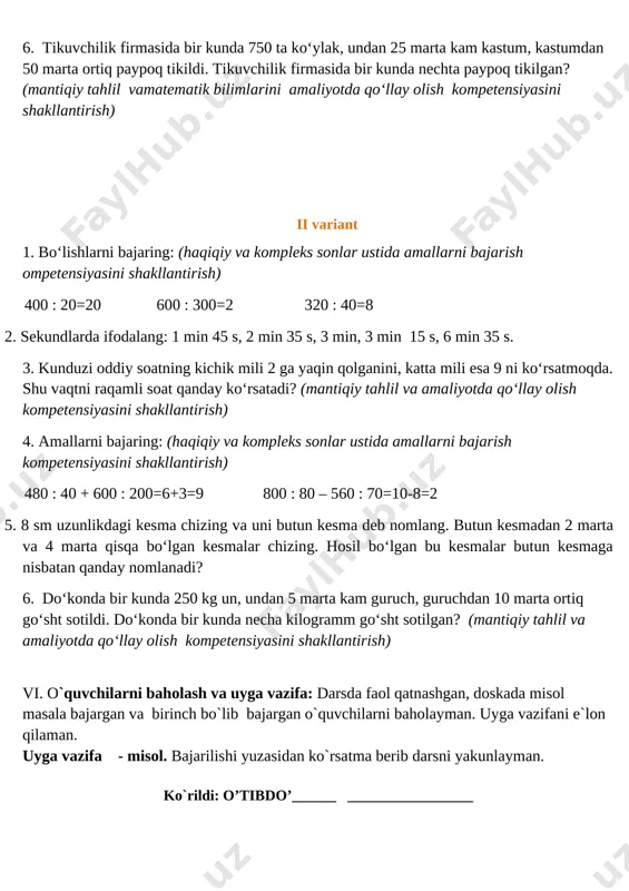 a 4 marta qisqa bo‘lgan kesmalar chizing. hosil bo‘lgan bu kesmalar butun kesmaga nisbatan qanday nomlanadi? 6. tikuvchilik firmasida bir kunda 750 ta ko‘ylak, undan 25 marta kam kastum, kastumdan 50 marta ortiq paypoq tikildi. tikuvchilik firmasida bir kunda nechta paypoq tikilgan? (mantiqiy tahlil vamatematik bilimlarini amaliyotda qo‘llay olish kompetensiyasini shakllantirish) ii variant 1. bo‘lishlarni bajaring: (haqiqiy va kompleks sonlar ustida amallarni bajarish ompetensiyasini shakllantirish) 400 : 20=20 600 : 300=2 320 : 40=8 2. sekundlarda ifodalang: 1 min 45 s, 2 min 35 s, 3 min, 3 min 15 s, 6 min 35 s. 3. kunduzi oddiy soatning kichik mili 2 ga yaqin qolganini, katta mili esa 9 ni ko‘rsatmoqda. shu vaqtni raqamli soat qanday ko‘rsatadi? (mantiqiy tahlil va amaliyotda qo‘llay olish kompetensiyasini shakllantirish) 4. amallarni bajaring: (haqiqiy va kompleks sonlar ustida amallarni bajarish kompetensiyasini shakllantirish) 480 : 40 + 600 : 200=6+3=9 800 : 80 – 560 : …