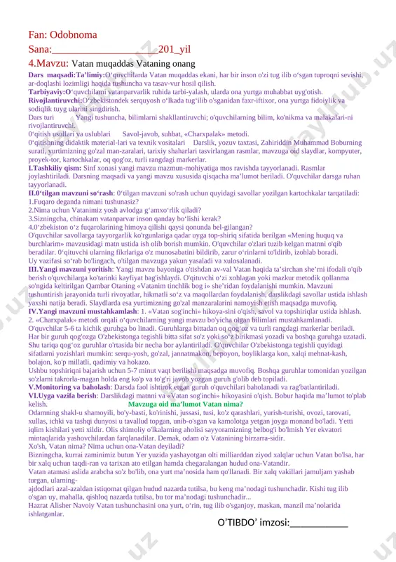 uchun 10 minut vaqt beriladi. topshiriq guruh o'quvchilarining biri tomonidan taqdimot qilinadi. guruhlar topshiriqni tez, aniq va sifatli bajarganiga qarab baholanadi. v.monitoring va baholash: darsda faol ishtirok etgan guruh va o'quvchilar baholanadi, rag'batlantiriladi. vi.uyga vazifa berish: darslikdagi matn ustida ishlash. ( o’tibdo’ imzosi:___________ ) fan: odobnoma sana:____________________201_yil 3.mavzu: men o’zbekiston respublikasi fuqarosiman dars maqsadi.ta’limiy:o'quvchilarga kimlar o'zbekiston fuqarosi bo'lishi mumkinligi, fuqarolarning huquq va erkinliklari davlat tomonidan ishonchli himoya qilinishi haqida umumiy tushuncha berish. tarbiyaviy :o'quvchilarning huquqiy madaniyatini os-hirish, qonunlarni hurmat qilishga va ularga qat’iy amal qilishga o‘rgatish. rivojlantiruvchi: 0‘quvchilarda o'zbekiston fuqarosi ekan-ligidan faxr-iftixor, milliy g'urur, vatanparvarlik tuyg'ularini kamol toptirish. dars turi: tushuncha, bilimlarni shakllantiruvchi; o'quvchilarning bilim, ko'nikma va malakalari-ni rivojlantiruvchi. 0‘qitish usullari va uslublari:savol-javob, suhbat, «tushunchalar tahlili» metodi. 0‘qitishning didaktik materiallari va texnik vositalari:darslik, yozuv taxtasi, o'zbekiston respublikasi konstitutsiyasi, mavzuga oid slaydlar, kompyuter, proyektor, oq qog'oz, fuqarolik pasporti. i.tashkiliy qism: darsning maqsadi va yangi mavzu xususida qisqacha ma’lumot beriladi. sinf xonasi …