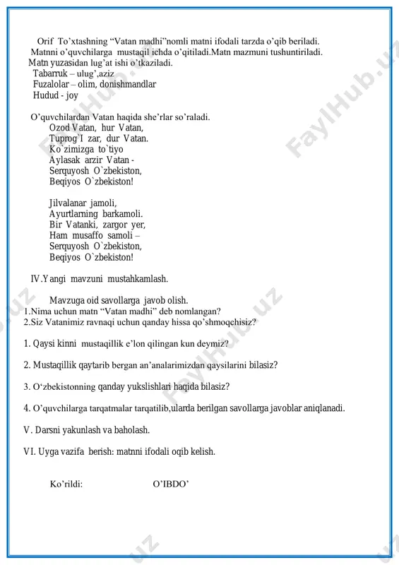 abat bildirish, xulosa chiqarish va ibrat olish; ona vatanni sevishi,vatan uchun jonini fido aylashi, she`rni ongli va ifodali o`qishni shakllantirish. dars turi: yangi bilim,ko‟nikma,malakalarini shakllantiruvchi dars dars metodi: noan‟anaviy, ”baliq skeleti” texnologiyasi, savol-javob dars jihozi: darslik,tarqatma materiallar va testlar,ko‟rgazmali qurollar, notebook,multimedia ,proyektor darsning borishi: i.tashkiliy qism. a)o‟quvchilar bilan salomlashiladi,davomatni aniqlanadi,navbatchi axborotini o‟tkaziladi. b) ma‟naviyat daqiqasi o‟tkaziladi. ii.o‟tgan mavzu ustida ishlash. a)o‟quvchilardan o‟zbekistonimiz qachon mustaqillikka erishgani haqida so‟raladi. b)o‟tgan mavzuga oid rasmlar orqali mustaqilligimiz bosqichlariga doir tasvirlar ko‟rsatilib,ular ustida suhbat o‟tkaziladi. c) orif to‟xtashning ”vatan madhi” nomli matni ustida savol-javob o‟tkaziladi. d) matnni o‟quvchilarga navbat bilan o‟qitilib chiqiladi. e) “baliq skelelti”texnologiyasi orqali o‟tgan mavzu mustahkamlanadi. iii. yangi mavzu haqida tushunchlar berish. a) o‟quvchilarga o‟zbekiston haqidagi rasmlarni ko‟rsatiladi,rasmlar yuzasidan savol – javoblar o‟tkaziladi b) multimedia orqali yangi mavzuga doir topshiriqlar bajariladi c) dilshod rajabning “yurtim jamoli”nomli she‟ri ifodali tarzda o‟qib beriladi. she‟r mazmuni tushuntiriladi.she‟rni navbat bilan o‟qitiladi. yurtim jamoli yurtimizni aylandik, maqtovga …