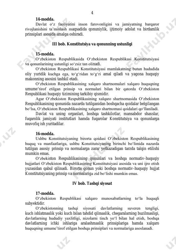 iy makonning asosini tashkil etadi. oʻzbekiston respublikasining xalqaro shartnomalari xalqaro huquqning umumeʼtirof etilgan prinsip va normalari bilan bir qatorda oʻzbekiston respublikasi huquqiy tizimining tarkibiy qismidir. agar oʻzbekiston respublikasining xalqaro shartnomasida oʻzbekiston respublikasining qonunida nazarda tutilganidan boshqacha qoidalar belgilangan boʻlsa, oʻzbekiston respublikasining xalqaro shartnomasi qoidalari qoʻllaniladi. davlat va uning organlari, boshqa tashkilotlar, mansabdor shaxslar, fuqarolik jamiyati institutlari hamda fuqarolar konstitutsiya va qonunlarga muvofiq ish yuritadilar. 16-modda. ushbu konstitutsiyaning birorta qoidasi oʻzbekiston respublikasining huquq va manfaatlariga, ushbu konstitutsiyaning birinchi boʻlimida nazarda tutilgan asosiy prinsip va normalarga zarar yetkazadigan tarzda talqin etilishi mumkin emas. oʻzbekiston respublikasining qonunlari va boshqa normativ-huquqiy hujjatlari oʻzbekiston respublikasining konstitutsiyasi asosida va uni ijro etish yuzasidan qabul qilinadi. birorta qonun yoki boshqa normativ-huquqiy hujjat konstitutsiyaning prinsip va normalariga zid boʻlishi mumkin emas. iv bob. tashqi siyosat 17-modda. oʻzbekiston respublikasi xalqaro munosabatlarning toʻla huquqli subyektidir. oʻzbekistonning tashqi siyosati davlatlarning suveren tengligi, kuch ishlatmaslik yoki kuch bilan tahdid qilmaslik, chegaralarning buzilmasligi, …