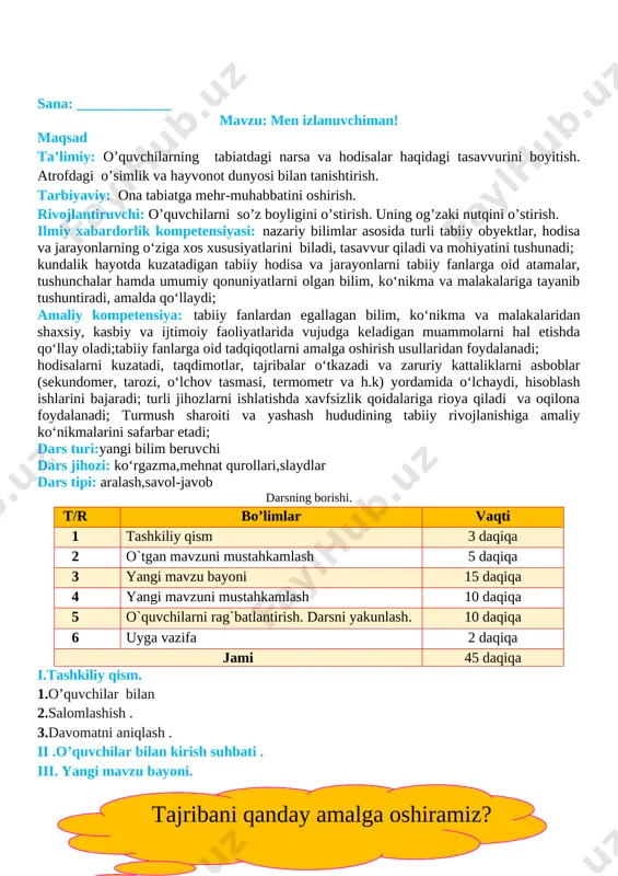 ash:dars yakunida , darsda faol qatnashgan o’quvchilarni rag’batlantirish , darsni yakunlash . vi . uyga vazifa : o`tilgan mavzu yuzasidan ma’lumotlar yig’ish o`ibdo`:______________________________ sana: _____________ mavzu: amaliy mashg‘ulot. rangli eritma yordamida gulni bo‘yash. maqsad ta’limiy: o’quvchilarning tabiatdagi narsa va hodisalar haqidagi tasavvurini boyitish. atrofdagi o’simlik va hayvonot dunyosi bilan tanishtirish. tarbiyaviy: ona tabiatga mehr-muhabbatini oshirish. rivojlantiruvchi: o’quvchilarni so’z boyligini o’stirish. uning og’zaki nutqini o’stirish. ilmiy xabardorlik kompetensiyasi: nazariy bilimlar asosida turli tabiiy obyektlar, hodisa va jarayonlarning o‘ziga xos xususiyatlarini biladi, tasavvur qiladi va mohiyatini tushunadi; kundalik hayotda kuzatadigan tabiiy hodisa va jarayonlarni tabiiy fanlarga oid atamalar, tushunchalar hamda umumiy qonuniyatlarni olgan bilim, ko‘nikma va malakalariga tayanib tushuntiradi, amalda qo‘llaydi; amaliy kompetensiya: tabiiy fanlardan egallagan bilim, ko‘nikma va malakalaridan shaxsiy, kasbiy va ijtimoiy faoliyatlarida vujudga keladigan muammolarni hal etishda qo‘llay oladi;tabiiy fanlarga oid tadqiqotlarni amalga oshirish usullaridan foydalanadi; hodisalarni kuzatadi, taqdimotlar, tajribalar o‘tkazadi va zaruriy kattaliklarni asboblar (sekundomer, tarozi, o‘lchov tasmasi, …