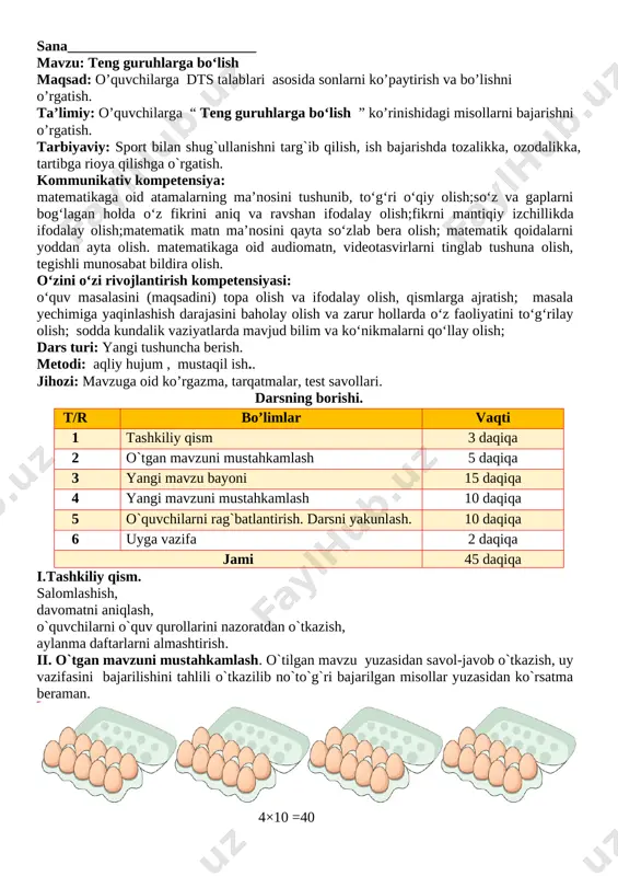 va zarur hollarda o‘z faoliyatini to‘g‘rilay olish; sodda kundalik vaziyatlarda mavjud bilim va ko‘nikmalarni qo‘llay olish; dars turi: yangi tushuncha berish. metodi: aqliy hujum , mustaqil ish.. jihozi: mavzuga oid ko’rgazma, tarqatmalar, test savollari. darsning borishi. t/r bo’limlar vaqti 1 tashkiliy qism 3 daqiqa 2 o`tgan mavzuni mustahkamlash 5 daqiqa 3 yangi mavzu bayoni 15 daqiqa 4 yangi mavzuni mustahkamlash 10 daqiqa 5 o`quvchilarni rag`batlantirish. darsni yakunlash. 10 daqiqa 6 uyga vazifa 2 daqiqa jami 45 daqiqa i.tashkiliy qism. salomlashish, davomatni aniqlash, o`quvchilarni o`quv qurollarini nazoratdan o`tkazish, aylanma daftarlarni almashtirish. ii. o`tgan mavzuni mustahkamlash. o`tilgan mavzu yuzasidan savol-javob o`tkazish, uy vazifasini bajarilishini tahlili o`tkazilib no`to`g`ri bajarilgan misollar yuzasidan ko`rsatma beraman.[image: image37.jpg] olmalarni sanaymiz va ularni idishlarga teng bo‘lib joylashtiramiz. olmalar nechta guruhga ajratildi? 2 tadan 7 ta guruhga bo’lindi iii yangi mavzu bayoni 18 ta sabzini 3 tadan qilib teng guruhlarga ajratamiz. nechta guruh hosil bo‘ldi? 6 ta guruh hosil …