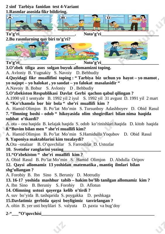 biri to’g’ri? [image: ] [image: ] [image: ] to’g’ri_________________________. noto’g’ri__________________________ 3.o’zbek tiliga asos solgan buyuk allomamizni toping. a. avloniy b. yugnakiy s. navoiy d. behbudiy 4.quyidagi fikr muallifini toping : “ tarbiya biz uchun yo hayot – yo mamot , yo najopt – yo halokat , yo saodat – yo falokat masalasidir “ a.navoiy b. bobur s. avloniy d . behbudiy 5.o’zbekiston respublikasi davlat gerbi qachon qabul qilingan ? a.1990 yil 1 sentyabr b. 1992 yil 2 iyul s. 1992 yil 31 avgust d. 1991 yil 2 mart 6. “ko’chamda bor bir bola “ she’ri muallifi kim ? a. hamid olimjon b. po’lat mo’min s. tursunboy adashboyev d. obid rasul 7. “ilmning boshi – odob “ hikoyasida olim shogirdlari bilan nima haqida suhbat o’tkazdi? a. ota – ona haqida b. kelajak haqida s. odob ko’rinishlari haqida d. kitob haqida 8.“buvim bilan men ” she’ri muallifi kim? a. hamid olimjon b. …