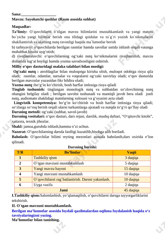 lar bilan muloqotga kirisha olish, muloqot odobiga rioya qila oladi; rasmlar, odamlar, narsalar va voqealarni ogʻzaki tasvirlay oladi; oʻquv dasturida berilgan mavzular yuzasidan fikr bildira oladi; yozma nutq :boʻgʻin koʻchirish, bosh harflar imlosiga rioya qiladi tinglab tushunish: tinglangan monologik nutq va suhbatdan soʻzlovchining nutq ohangini belgilay oladi ; berilgan savolni tushunadi va mantiqli javob bera oladi jonli nutq, audiomatn shaklidagi matnlarning xulosasi va gʻoyasini ayta oladi lingvistik kompetensiya: boʻgʻin koʻchirish va bosh harflar imlosiga rioya qiladi; soʻzlarga soʻroq berish orqali ularni turkumlarga ajratadi va nutqda toʻgʻri qoʻllay oladi darsning metodi: ogʻzaki (suhbat, savol-javob) darsning vositalari: oʻquv dasturi, dars rejasi, darslik, mashq daftari, “oʻqituvchi kitobi”, xattaxta, texnik jihozlar. shakl: jamoa,guruhda ishlash,hamma o’zi uchun. nazorat: o’quvchilarning darsda faolligi kuzatilib,hisobga olib boriladi. baholash: o’quvchilar bilimi reyting mezonlari asosida baholanib,dars oxirida e’lon qilinadi. darsning borishi: t/r bo’limlar vaqti 1 tashkiliy qism 3 daqiqa 2 o`tgan mavzuni mustahkamlash 5 daqiqa 3 yangi mavzu bayoni 15 …