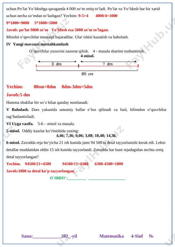 xuddi shunday 5 ta qalam sotib oldi. hamma xarid uchun po‘lat yo‘ldoshga qaraganda 4 000 so‘m ortiq to‘ladi. po‘lat va yo‘ldosh har bir xarid uchun necha so‘mdan to‘lashgan? yechim: 9-5=4 4000/4=1000 9*1000=9000 5*1000=5000 javob: po’lat 9000 so’m yo’ldosh esa 5000 so’m to’lagan. misolni o’quvchilar mustaqil bajaradilar. ular ishini kuzatish va baholash. iv yangi mavzuni mustahkamlash o’quvchilar yozuvini nazorat qilish. 4 - masala shartini tushuntirish. 4-misol. [image: ] yechim: 80sm=8dm 8dm-3dm=5dm javob:5 dm hamma shakllar bir so’z bilan qanday nomlanadi. v baholash. dars yakunida umumiy ballar e’lon qilinadi va faol, bilimdon o’quvchilar rag’batlantiriladi. vi uyga vazifa. 5-6 – misol va masala. 5-misol. oddiy kasrlar ko‘rinishida yozing: 4,46; 7,36; 0,06; 3,08; 10,48; 14,36. 6-misol. zavodda reja bo‘yicha 21 ish kunida jami 94 500 ta detal tayyorlanishi kerak edi. lekin detallar muddatidan oldin 15 ish kunida tayyorlandi. zavodda har kuni rejadagidan nechta ortiq detal tayyorlangan? yechim. 94500/21=4500 94500/15=6300 6300-4500=1800 javob:1800 ta detal ko’p …