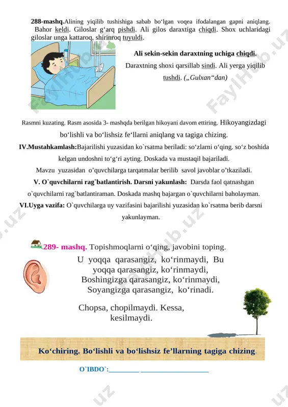 li gilos daraxtiga chiqdi. shox uchlaridagi giloslar unga kattaroq, shirinroq tuyuldi. [image: ] ali sekin-sekin daraxtning uchiga chiqdi. daraxtning shoxi qarsillab sindi. ali yerga yiqilib tushdi. („gulxan“dan) rasmni kuzating. rasm asosida 3- mashqda berilgan hikoyani davom ettiring. hikoyangizdagi bo‘lishli va bo‘lishsiz fe‘llarni aniqlang va tagiga chizing. iv.mustahkamlash:bajarilishi yuzasidan ko`rsatma beriladi: so‘zlarni o‘qing. so‘z boshida kelgan undoshni to‘g‘ri ayting. doskada va mustaqil bajariladi. mavzu yuzasidan o’quvchilarga tarqatmalar berilib savol javoblar o’tkaziladi. v. o`quvchilarni rag`batlantirish. darsni yakunlash: darsda faol qatnashgan o`quvchilarni rag`batlantiraman. doskada mashq bajargan o`quvchilarni baholayman. vi.uyga vazifa: o`quvchilarga uy vazifasini bajarilishi yuzasidan ko`rsatma berib darsni yakunlayman. [image: ]289- mashq. topishmoqlarni o‘qing, javobini toping. [image: ][image: ]u yoqqa qarasangiz, ko‘rinmaydi, bu yoqqa qarasangiz, ko‘rinmaydi, boshingizga qarasangiz, ko‘rinmaydi, soyangizga qarasangiz, ko‘rinadi. chopsa, chopilmaydi. kessa, kesilmaydi. ko‘chiring. bo‘lishli va bo‘lishsiz fe’llarning tagiga chizing. o`ibdo`:_________ ____________________ sana:___________ 202_ yil ona tili № mavzu: bo‘lishli fe’llar. 290-292-mashqlar maqsad: ta’limiy: o’quvchilarning o’tilgan mavzular yuzasidan o`quvchilar bilimini …
