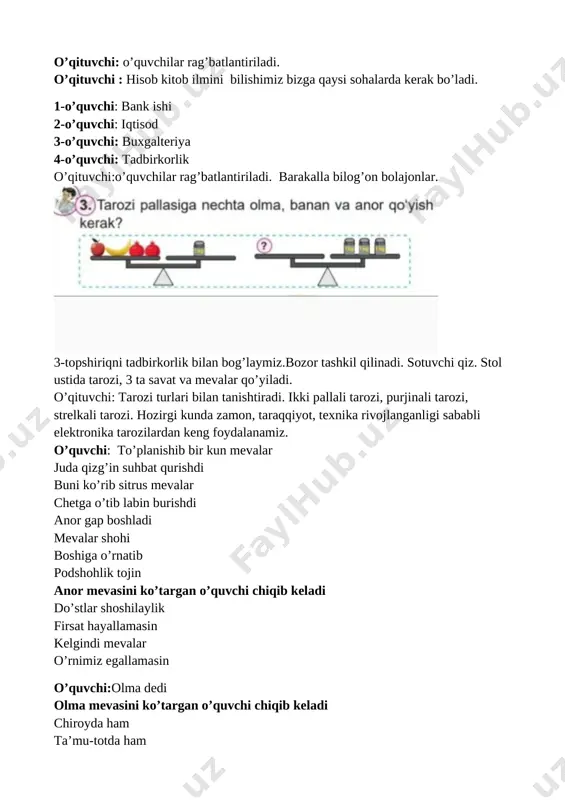 javob bersangiz mevalarim sizga hadiya. xaridor: bilimimni bir sinab ko’ray. bering savolingizni? sotuvchi qiz: 1 ta olma, 1 ta banan, 2 ta anorning massasi birgalikda 1 kilogramm bo’lsa, nechta olma, banan , anorning massasi birgalikda 3 kilogramm bo’ladi. xaridor: tarozi pallasiga 3 ta olma, 3 ta banan va 6 ta anor qo’yish kerak. sotuvchi qiz: to’g’ri javob berdingiz. 2- savolim. 3 ta meva nomini ingliz tilida ayting? xaridor: olma- epl , banan- benena, anor- pomegranat sotuvchi qiz:barakalla to’g’ri javob berdingiz. mevalar sizga hadiya. xaridor: rahmat o’qituvchi: barakalla bilimdon o’quvchilarim . mamlakatimizda bog’dorchilikka, issiqxona va tomorqa madaniyatiga, tadbirkorlik va asalarichilikka keng imkoniyat yaratilgan. dam olish daqiqasi o’tkaziladi. kulrang g’ozlar uchdilar ko’lmakchaga qo’ndilar u yon, bu yon qarashib yana uchib ketdilar bir, ikki, uch o’qituvchi:barakalla darsimizni davom ettiramiz 4-topshiriq: asalari satilchasini ko’tarib vizillab kirib keladi. asalari:aytingchi biz tirik organizmga kiramizmi yoki jonsiz tabiatga? 1-o’quvchi: tirik organizmga asalari : biz haqimizda yana nimalarni …