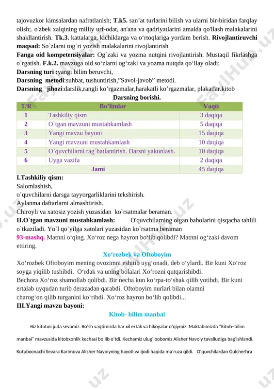 ri bilan faxrlanish va vatanga mehr hissiyotini uyg'otish, har qanday tajovuzkor kimsalardan nafratlanish; t.k5. san’at turlarini bilish va ularni bir-biridan farqlay olish;. o'zbek xalqining milliy urf-odat, an'ana va qadriyatlarini amalda qo'llash malakalarini shakllantirish. tk.3. kattalarga, kichiklarga va o‘rtoqlariga yordam berish. rivojlantiruvchi maqsad: so`zlarni tog`ri yozish malakalarini rivojlantirish fanga oid kompetensiyalar: og`zaki va yozma nutqini rivojlantirish. mustaqil fikrlashga o`rgatish. f.k.2. mavzuga oid so‘zlarni og‘zaki va yozma nutqda qo‘llay oladi; darsning turi :yangi bilim beruvchi, darsning metodi:suhbat, tushuntirish,”savol-javob” metodi. darsning jihozi:darslik,rangli ko’rgazmalar,harakatli ko’rgazmalar, plakatlar.kitob darsning borishi. t/r bo’limlar vaqti 1 tashkiliy qism 3 daqiqa 2 o`tgan mavzuni mustahkamlash 5 daqiqa 3 yangi mavzu bayoni 15 daqiqa 4 yangi mavzuni mustahkamlash 10 daqiqa 5 o`quvchilarni rag`batlantirish. darsni yakunlash. 10 daqiqa 6 uyga vazifa 2 daqiqa jami 45 daqiqa i.tashkiliy qism: salomlashish, o’quvchilarni darsga tayyorgarliklarini tekshirish. aylanma daftarlarni almashtirish. chiroyli va xatosiz yozish yuzasidan ko`rsatmalar beraman. ii.o`tgan mavzuni mustahkamlash: o'quvchilarning olgan baholarini qisqacha tahlili …