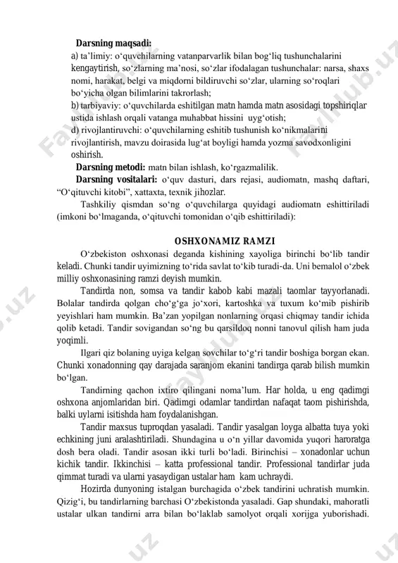 zlar ifodalagan tushunchalar: narsa, shaxs nomi, harakat, belgi va miqdorni bildiruvchi soʻzlar, ularning soʻroqlari boʻyicha olgan bilimlarini takrorlash; b) tarbiyaviy: oʻquvchilarda eshitilgan matn hamda matn asosidagi topshiriqlar ustida ishlash orqali vatanga muhabbat hissini uygʻotish; d) rivojlantiruvchi: oʻquvchilarning eshitib tushunish koʻnikmalarini rivojlantirish, mavzu doirasida lugʻat boyligi hamda yozma savodxonligini oshirish. darsning metodi: matn bilan ishlash, koʻrgazmalilik. darsning vositalari: oʻquv dasturi, dars rejasi, audiomatn, mashq daftari, “oʻqituvchi kitobi”, xattaxta, texnik jihozlar. tashkiliy qismdan soʻng oʻquvchilarga quyidagi audiomatn eshittiriladi (imkoni boʻlmaganda, oʻqituvchi tomonidan oʻqib eshittiriladi): oshxonamiz ramzi oʻzbekiston oshxonasi deganda kishining xayoliga birinchi boʻlib tandir keladi. chunki tandir uyimizning toʻrida savlat toʻkib turadi-da. uni bemalol oʻzbek milliy oshxonasining ramzi deyish mumkin. tandirda non, somsa va tandir kabob kabi mazali taomlar tayyorlanadi. bolalar tandirda qolgan choʻgʻga joʻxori, kartoshka va tuxum koʻmib pishirib yeyishlari ham mumkin. baʼzan yopilgan nonlarning orqasi chiqmay tandir ichida qolib ketadi. tandir sovigandan soʻng bu qarsildoq nonni tanovul qilish ham juda …