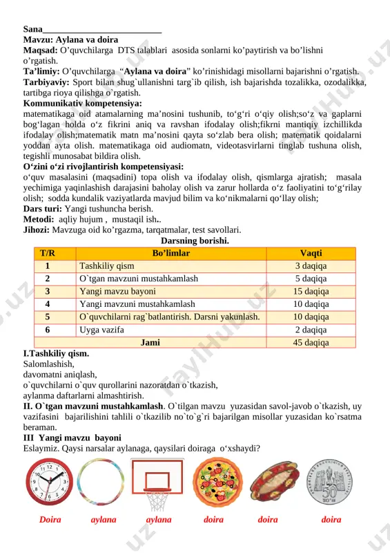 niqlash, o`quvchilarni o`quv qurollarini nazoratdan o`tkazish, aylanma daftarlarni almashtirish. ii. o`tgan mavzuni mustahkamlash. o`tilgan mavzu yuzasidan savol-javob o`tkazish, uy vazifasini bajarilishini tahlili o`tkazilib no`to`g`ri bajarilgan misollar yuzasidan ko`rsatma beraman. rasmni chizamiz. unda nechta aylana bor? doira-chi? [image: image5.png] 9 ta aylana 11 ta doira bor iii yangi mavzu bayoni eslab qolamiz! [image: image6.png] aylana radiuslari qanday rangga bo‘yalgan? qizil, yashil ranglarga aylana diametri qanday rangga bo‘yalgan? yashil sariq ranglarga [image: image7.png] [image: image8.png] radius va diametrlar necha santimetrdan? [image: image9.png] radius 25 sm diametr 50 sm radius 2 sm diametr 4 sm radius 4 sm diametr 8 sm radius 5 sm diametr 10 sm iv. yangi mavzuni mustahkamlash. mavzu yuzasidan bilimlarni mustahkamlash dars davomidagi misol va masalalarni ishlash savol javob orqli bilimlarni mustahkamlash v. o`quvchilarni rag`batlantirish. darsni yakunlash.: darsda faol qatnashgan, doskada misol masala bajargan va birinch bo`lib bajargan o`quvchilarni baholayman. uyga vazifani e`lon qilaman. vi. uyga vazifa: nomaʼlum tarkibiy …