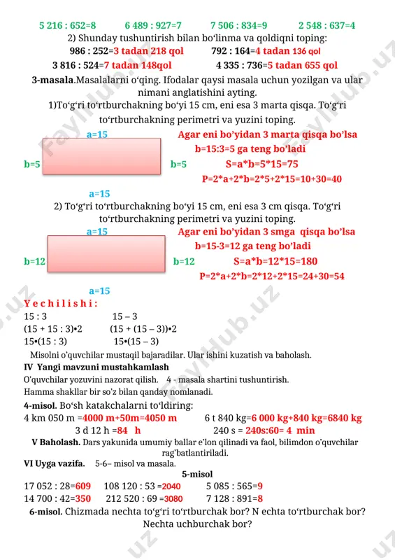 teng bo’ladi b=12 b=12 s=a*b=12*15=180 p=2*a+2*b=2*12+2*15=24+30=54 a=15 y e c h i l i s h i : 15 : 3 15 – 3 (15 + 15 : 3)•2 (15 + (15 – 3))•2 15•(15 : 3) 15•(15 – 3) misolni o’quvchilar mustaqil bajaradilar. ular ishini kuzatish va baholash. iv yangi mavzuni mustahkamlash o’quvchilar yozuvini nazorat qilish. 4 - masala shartini tushuntirish. hamma shakllar bir so’z bilan qanday nomlanadi. 4-misol. bo‘sh katakchalarni to‘ldiring: 4 km 050 m =4000 m+50m=4050 m 6 t 840 kg=6 000 kg+840 kg=6840 kg 3 d 12 h =84 h 240 s = 240s:60= 4 min v baholash. dars yakunida umumiy ballar e’lon qilinadi va faol, bilimdon o’quvchilar rag’batlantiriladi. vi uyga vazifa. 5-6– misol va masala. 5-misol 17 052 : 28=609 108 120 : 53 =2040 5 085 : 565=9 14 700 : 42=350 212 520 : 69 =3080 7 128 : 891=8 6-misol. chizmada nechta …