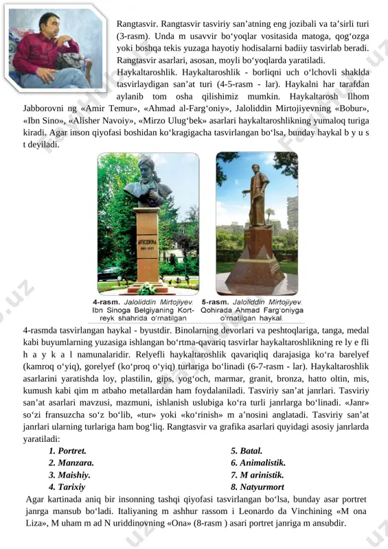 ushdagi voqea va hodisalarni tasvirlovchi tasviriy san’at asarlari m a is h iy ja n rg a oid hisoblanadi (10-rasm). biror tarixiy voqea yoki tarixiy shaxslarning tasviriga oid tasviriy san’at asarlari ta r ix iy ja n rg a (11-rasm), jang, harbiy yurishlar tasviriga oid ishlar b a ta l ja n rig a (12-rasm), hayvonlar tasviriga oid asarlar a n im a lis tik ja n rg a (13-rasm), suvli manzara tasviriga oid ishlar m a rin is tik ja n rg a (14-rasm) mansub bo‘ladi. n a tyu rm o rt ja n r id a g i asarlarda jonsiz narsalar tasvirlanadi (15-rasm) fransuzcha «nature morte» - «jonsiz tabiat» degan ma’noni bildiradi. [image: image2.png] [image: image3.png] iv.yangi mavzuni mustahkamlash: o'tilgan mavzuni mustahkamlash maqsadida quyidagi savollardan foydalanish mumkin: 1. tasviriy san’atning qanday turlari bor? 2. tasviriy san’at janrlari bir-biridan nimasi bilan farq qiladi? v. o`quvchilarni rag`batlantirish. darsni yakunlash: darsda …