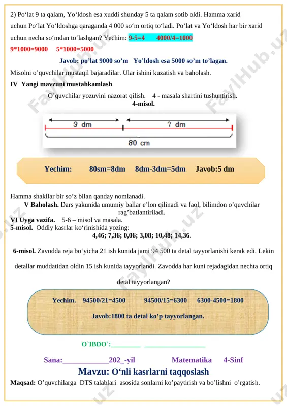 dosh esa xuddi shunday 5 ta qalam sotib oldi. hamma xarid uchun po‘lat yo‘ldoshga qaraganda 4 000 so‘m ortiq to‘ladi. po‘lat va yo‘ldosh har bir xarid uchun necha so‘mdan to‘lashgan? yechim: 9-5=4 4000/4=1000 9*1000=9000 5*1000=5000 javob: po’lat 9000 so’m yo’ldosh esa 5000 so’m to’lagan. misolni o’quvchilar mustaqil bajaradilar. ular ishini kuzatish va baholash. iv yangi mavzuni mustahkamlash o’quvchilar yozuvini nazorat qilish. 4 - masala shartini tushuntirish. 4-misol. [image: ]yechim: 80sm=8dm 8dm-3dm=5dm javob:5 dm hamma shakllar bir so’z bilan qanday nomlanadi. v baholash. dars yakunida umumiy ballar e’lon qilinadi va faol, bilimdon o’quvchilar rag’batlantiriladi. vi uyga vazifa. 5-6 – misol va masala. 5-misol. oddiy kasrlar ko‘rinishida yozing: 4,46; 7,36; 0,06; 3,08; 10,48; 14,36. 6-misol. zavodda reja bo‘yicha 21 ish kunida jami 94 500 ta detal tayyorlanishi kerak edi. lekin detallar muddatidan oldin 15 ish kunida tayyorlandi. zavodda har kuni rejadagidan nechta ortiq detal tayyorlangan?yechim. 94500/21=4500 94500/15=6300 6300-4500=1800 javob:1800 ta detal ko’p …
