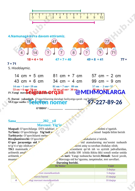 i yangi mavzu bilan tanishtiriladi. yurtboshimiz tomonidan 1.hisoblashni tushuntiramiz. [image: ] 2. natijalarni taqqoslaymiz. [image: ] 40 > 28 86 = 86 3. berilgan o‘lchamdagi kesmalarni chizamiz. [image: ] 4.namunaga ko‘ra davom ettiramiz. [image: ] 18 = 4 + 14 47 = 7 + 40 49 = 8 + 41 77 = 7 + 71 5. hisoblaymiz. [image: ] 14 sm + 5 sm= 19 sm 81 sm + 7 sm= 89 sm 57 sm - 2 sm= 55 sm 53 sm + 6 sm= 59 sm 34 sm - 4 sm= 30 sm 99 sm - 9 sm= 90 sm iv.yangi mavzuni mustahkamlash. v. darsni yakunlash. o’quvchilarning darsdagi faoliyatiga qarab rag’batlantirish . vi.uyga vazifa: o’rganib kelish . o’ibdo’ : __________ _________________________ sana_______________202__yil telgram orqali @mehmonlarga telefon nomer 97-227-89-26 mavzusi: yig‘indi va ayirmani toppish. maqsad: o’quvchilarga dts talablari asosida ikki amalli masalalarni yechishni o’rgatish. ta’limiy: o’quvchilarga yig‘indi va ayirmani toppish …