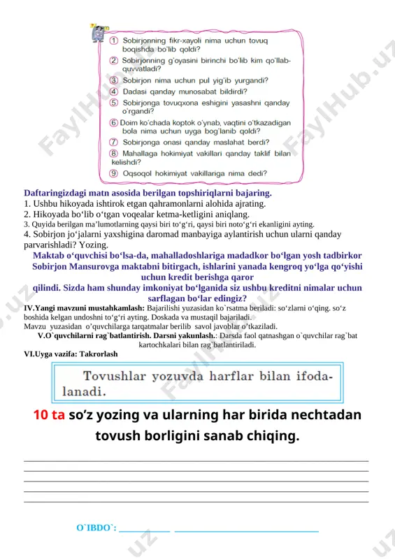 4. sobirjon jo‘jalarni yaxshigina daromad manbayiga aylantirish uchun ularni qanday parvarishladi? yozing. maktab o‘quvchisi bo‘lsa-da, mahalladoshlariga madadkor bo‘lgan yosh tadbirkor sobirjon mansurovga maktabni bitirgach, ishlarini yanada kengroq yo‘lga qo‘yishi uchun kredit berishga qaror qilindi. sizda ham shunday imkoniyat bo‘lganida siz ushbu kreditni nimalar uchun sarflagan bo‘lar edingiz? iv.yangi mavzuni mustahkamlash: bajarilishi yuzasidan ko`rsatma beriladi: so‘zlarni o‘qing. so‘z boshida kelgan undoshni to‘g‘ri ayting. doskada va mustaqil bajariladi. mavzu yuzasidan o’quvchilarga tarqatmalar berilib savol javoblar o’tkaziladi. v.o`quvchilarni rag`batlantirish. darsni yakunlash.: darsda faol qatnashgan o`quvchilar rag`bat kartochkalari bilan rag`batlantiriladi. vi.uyga vazifa: takrorlash [image: ] 10 ta so’z yozing va ularning har birida nechtadan tovush borligini sanab chiqing. ___________________________________________________________________________________________________________________________________________________________________________________________________________________________________________________________________________________________________________________________________________________________________________________________________________________________________________________________________________________________ o`ibdo`: ___________ _______________________________ sana:_________________202___yil mavzu: quvnoq ferma maqsadlar:ta’limiy: o`quvchilarni o`tilgan mavzu bilimlarini mustahkamlash va yangi mavzu bo`yicha yangi bilimlar berish ona tilidagi qoidalar va to`g`ri yozish ko`nikmalarini shakllantirish va ularning nutq ravonligi haqida ma`lumotlar berish.fanga oid kompetensiyalar: adabiy – nutqiy kompetensiya elementlari(tinglab tushunish, talaffuz me’yorlariga …