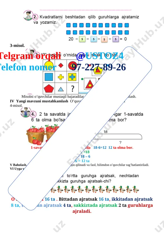 mi 45 daqiqa i tashkiliy qism. a) salomlashish, davomotni aniqlash, tozalikni tekshirishtelgram orqali @ustoz4 telefon nomer 97-227-89-26 b) ma’naviyat daqiqasi kun yangiligi.d) ingliz tili daqiqasi 56 -fifty –six, 57 – fifty -seven ii. o’tgan mavzuni so’rash va mustahkamlash. nazorat:uy vazifasini tekshirish, og’zaki so’rov, doskada misol va masalalar yechish. baholash:uy vazifasining bajarilishi, mustaqil misollar bajarishiga qarab rag’batlantiriladi. iii yangi mavzu.1-misol. [image: ] 2-misol. [image: ]5 6 6 6 3-misol. [image: ] toq sonlar qatori 3 , 9 , 11 , 15 , 17 , 21 , 23 , 27 . juft sonlar qatori 30 , 28 , 26 , 24 , 18 , 12 , 8 , 6 . misolni o’quvchilar mustaqil bajaradilar. ular ishini kuzatish va baholash. iv yangi mavzuni mustahkamlash o’quvchilar yozuvini nazorat qilish 4-misol. telgram orqali @ustoz4 telefon nomer 97-227-89-26 [image: ]8 2 4 4 tadan 3 tadan v baholash. dars yakunida umumiy ballar e’lon qilinadi va faol, …