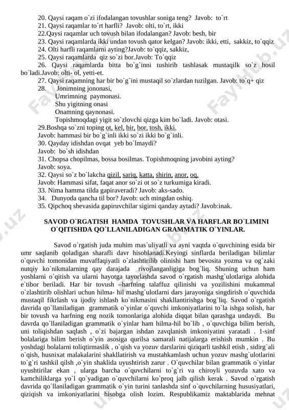 lang ?. b ( k = b ( g b ( k ( z ( f p g p k p g c v javob: b ( g ( z ( v suratlari jarangli p k c f maxrajlari jarangsiz. 16. zirak otini qanday qilib sifatga aylantirish mumkin? javob:- so`z o`rtasiga “y” tovushini qo`shib (zirak zi-y+rak) 17. sandiq to`la, unda nima yo`q? javob:- bo`sh joy. 18.suvda qanday tosh bo`lmaydi? javob:- quruq tosh 19 qaysi raqamlar ikki tovushdan tuzilgan? javob: uch, o`n . 20. qaysi raqam o`zi ifodalangan tovushlar soniga teng? javob: to`rt 21. qaysi raqamlar to`rt harfli? javob: olti, to`rt, ikki 22.qaysi raqamlar uch tovush bilan ifodalangan? javob: besh, bir 23. qaysi raqamlarda ikki undan tovush qator kelgan? javob: ikki, etti, sakkiz, to`qqiz 24. olti harfli raqamlarni ayting?javob: to`qqiz, sakkiz, 25. qaysi raqamlarda qiz so`zi bor.javob: to`qqiz 26. qaysi raqamlarda bitta bo`g`inni tushirib tashlasak mustaqilk so`z hosil bo`ladi.javob: olti- ol, …
