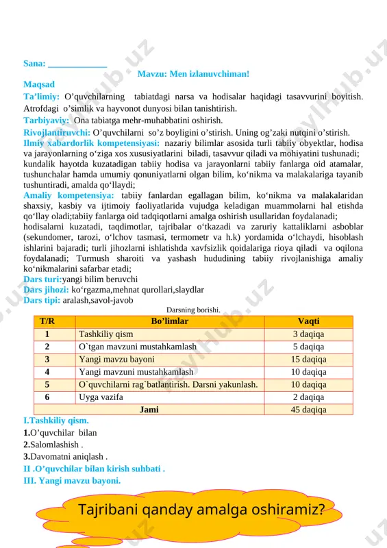 tirish darsni yakunlash:dars yakunida , darsda faol qatnashgan o’quvchilarni rag’batlantirish , darsni yakunlash . vi . uyga vazifa : o`tilgan mavzu yuzasidan ma’lumotlar yig’ish o`ibdo`:______________________________ sana: _____________ mavzu: amaliy mashg‘ulot. rangli eritma yordamida gulni bo‘yash. maqsad ta’limiy: o’quvchilarning tabiatdagi narsa va hodisalar haqidagi tasavvurini boyitish. atrofdagi o’simlik va hayvonot dunyosi bilan tanishtirish. tarbiyaviy: ona tabiatga mehr-muhabbatini oshirish. rivojlantiruvchi: o’quvchilarni so’z boyligini o’stirish. uning og’zaki nutqini o’stirish. ilmiy xabardorlik kompetensiyasi: nazariy bilimlar asosida turli tabiiy obyektlar, hodisa va jarayonlarning o‘ziga xos xususiyatlarini biladi, tasavvur qiladi va mohiyatini tushunadi; kundalik hayotda kuzatadigan tabiiy hodisa va jarayonlarni tabiiy fanlarga oid atamalar, tushunchalar hamda umumiy qonuniyatlarni olgan bilim, ko‘nikma va malakalariga tayanib tushuntiradi, amalda qo‘llaydi; amaliy kompetensiya: tabiiy fanlardan egallagan bilim, ko‘nikma va malakalaridan shaxsiy, kasbiy va ijtimoiy faoliyatlarida vujudga keladigan muammolarni hal etishda qo‘llay oladi;tabiiy fanlarga oid tadqiqotlarni amalga oshirish usullaridan foydalanadi; hodisalarni kuzatadi, taqdimotlar, tajribalar o‘tkazadi va zaruriy kattaliklarni asboblar (sekundomer, tarozi, …