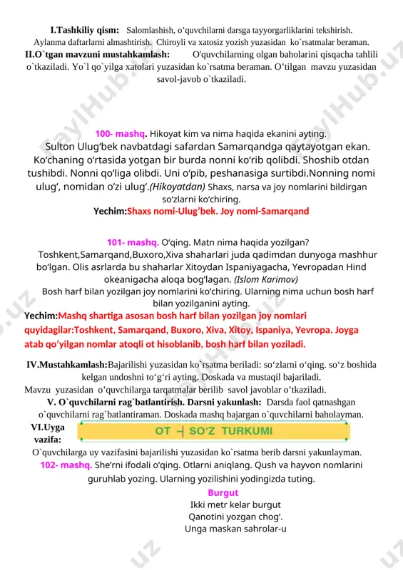 gi safardan samarqandga qaytayotgan ekan. ko‘chaning o‘rtasida yotgan bir burda nonni ko‘rib qolibdi. shoshib otdan tushibdi. nonni qo‘liga olibdi. uni o‘pib, peshanasiga surtibdi.nonning nomi ulug‘, nomidan o‘zi ulug‘.(hikoyatdan) shaxs, narsa va joy nomlarini bildirgan so‘zlarni ko‘chiring. yechim:shaxs nomi-ulug’bek. joy nomi-samarqand 101- mashq. o‘qing. matn nima haqida yozilgan? toshkent,samarqand,buxoro,xiva shaharlari juda qadimdan dunyoga mashhur bo‘lgan. olis asrlarda bu shaharlar xitoydan ispaniyagacha, yevropadan hind okeanigacha aloqa bog‘lagan. (islom karimov) bosh harf bilan yozilgan joy nomlarini ko‘chiring. ularning nima uchun bosh harf bilan yozilganini ayting. yechim:mashq shartiga asosan bosh harf bilan yozilgan joy nomlari quyidagilar:toshkent, samarqand, buxoro, xiva, xitoy, ispaniya, yevropa. joyga atab qo’yilgan nomlar atoqli ot hisoblanib, bosh harf bilan yoziladi. iv.mustahkamlash:bajarilishi yuzasidan ko`rsatma beriladi: so‘zlarni o‘qing. so‘z boshida kelgan undoshni to‘g‘ri ayting. doskada va mustaqil bajariladi. mavzu yuzasidan o’quvchilarga tarqatmalar berilib savol javoblar o’tkaziladi. v. o`quvchilarni rag`batlantirish. darsni yakunlash: darsda faol qatnashgan o`quvchilarni rag`batlantiraman. doskada mashq bajargan o`quvchilarni baholayman. vi.uyga vazifa: …