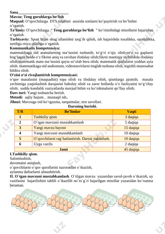 o‘z faoliyatini to‘g‘rilay olish; sodda kundalik vaziyatlarda mavjud bilim va ko‘nikmalarni qo‘llay olish; dars turi: yangi tushuncha berish. metodi: aqliy hujum , mustaqil ish.. jihozi: mavzuga oid ko’rgazma, tarqatmalar, test savollari. darsning borishi. t/r bo’limlar vaqti 1 tashkiliy qism 3 daqiqa 2 o`tgan mavzuni mustahkamlash 5 daqiqa 3 yangi mavzu bayoni 15 daqiqa 4 yangi mavzuni mustahkamlash 10 daqiqa 5 o`quvchilarni rag`batlantirish. darsni yakunlash. 10 daqiqa 6 uyga vazifa 2 daqiqa jami 45 daqiqa i.tashkiliy qism. salomlashish, davomatni aniqlash, o`quvchilarni o`quv qurollarini nazoratdan o`tkazish, aylanma daftarlarni almashtirish. ii. o`tgan mavzuni mustahkamlash. o`tilgan mavzu yuzasidan savol-javob o`tkazish, uy vazifasini bajarilishini tahlili o`tkazilib no`to`g`ri bajarilgan misollar yuzasidan ko`rsatma beraman.[image: ] olmalarni sanaymiz va ularni idishlarga teng bo‘lib joylashtiramiz. olmalar nechta guruhga ajratildi? 2 tadan 7 ta guruhga bo’lindi [image: ]iii yangi mavzu bayoni 18 ta sabzini 3 tadan qilib teng guruhlarga ajratamiz. nechta guruh hosil bo‘ldi? [image: ]6 ta guruh hosil bo’ladi …