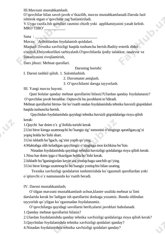 qanday bajarishi o`ziga havola va o`z fantaziyalariga tayanib ish ko`radilar.o`qituvchi faqat namuna ko`rsatadi halos.gerbariyni ko`zadagi guldasta ko`rinishida qilishlari mumkin,bunda qaychi,yelimdan foydalanadilar.qaychi,yelimdan foydalanishda qanday texnika xavfsizligi qoidalariga rioya qilish kerakligi eslab o’tildi.o’quvchilar mustaqil yasay boshladilar.yasash vaqtida qiynalgan o’quvchilarga yoramlashib turiladi. iv.mavzuni mustahkamlash.o’quvchilar bilan savol-javob o’tkazilib, mavzu mustahkamlanadi.darsda faol ishtirok etgan o’quvchilar rag’batlantiriladi. 1.gerbariy tayyorlashning qanday turlari bor? 2.qaysi mehnat qurollarini ishlatayotganda texnika xavfsizligiga rioya qilish kerak? v.uyga vazifa.sinfda boshlagan ishlarini tugatmagan o’quvchilar uyda yasab kelishadi mro’tibo’ sana : ______________________________ mavzu: urug‘lardan gul yasash maqsad:gul yasash haqida tushuncha berish.badiiy-estetik didni o'stirish, tejamkorlikni tarbiyalash.o'quvchilarda ijodiy tafakkur, tasavvur va fantaziyasini rivojlantirish,qaychi va qog’oz bilan ishlash malakalarini rivojlantirish. o’tish usuli: tushuntirish , suhbat, ko’rsatmalilik, amaliy. dars jihozi: rangli qog’oz,qaychi,yelim,albom varog’i.rangli qog’ozdan yasalgan tayyor ish namunalari. darsning borishi: i. darsni tashkil qilish 1. salomlashish. 2. davomatni aniqlash. 3. o’quvchilarni darsga tayyorlash. ii. uy vazifani tekshirish: oldingi mavzu yuzasidan ishlarni tekshirish. ii. yangi mavzu bayoni. 1.o’quvchilar bilan …