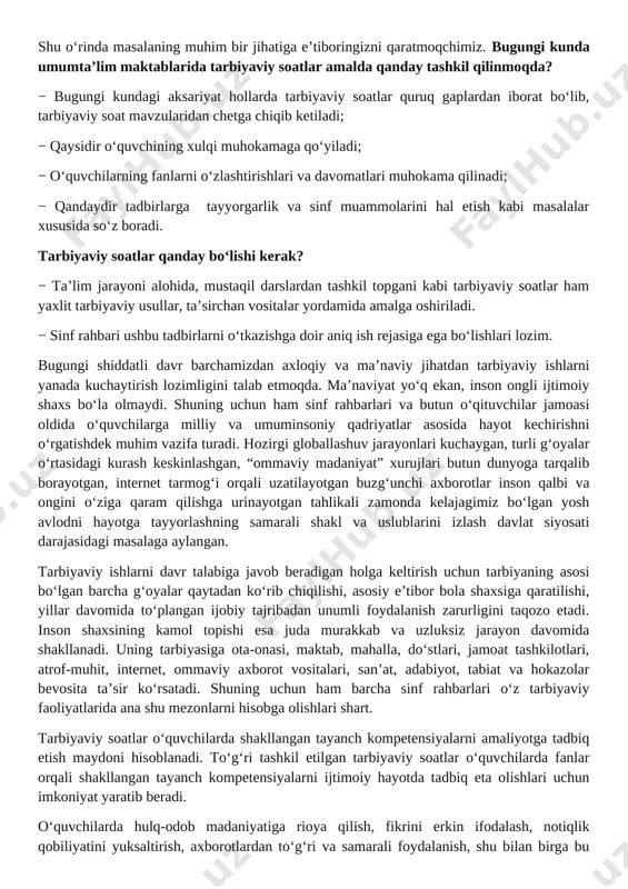 uhim vazifa turadi. hozirgi globallashuv jarayonlari kuchaygan, turli g‘oyalar o‘rtasidagi kurash keskinlashgan, “ommaviy madaniyat” xurujlari butun dunyoga tarqalib borayotgan, internet tarmog‘i orqali uzatilayotgan buzg‘unchi axborotlar inson qalbi va ongini o‘ziga qaram qilishga urinayotgan tahlikali zamonda kelajagimiz bo‘lgan yosh avlodni hayotga tayyorlashning samarali shakl va uslublarini izlash davlat siyosati darajasidagi masalaga aylangan. tarbiyaviy ishlarni davr talabiga javob beradigan holga keltirish uchun tarbiyaning asosi bo‘lgan barcha g‘oyalar qaytadan ko‘rib chiqilishi, asosiy e’tibor bola shaxsiga qaratilishi, yillar davomida to‘plangan ijobiy tajribadan unumli foydalanish zarurligini taqozo etadi. inson shaxsining kamol topishi esa juda murakkab va uzluksiz jarayon davomida shakllanadi. uning tarbiyasiga ota-onasi, maktab, mahalla, do‘stlari, jamoat tashkilotlari, atrof-muhit, internet, ommaviy axborot vositalari, san’at, adabiyot, tabiat va hokazolar bevosita ta’sir ko‘rsatadi. shuning uchun ham barcha sinf rahbarlari o‘z tarbiyaviy faoliyatlarida ana shu mezonlarni hisobga olishlari shart. tarbiyaviy soatlar o‘quvchilarda shakllangan tayanch kompetensiyalarni amaliyotga tadbiq etish maydoni hisoblanadi. to‘g‘ri tashkil etilgan tarbiyaviy soatlar o‘quvchilarda fanlar orqali …