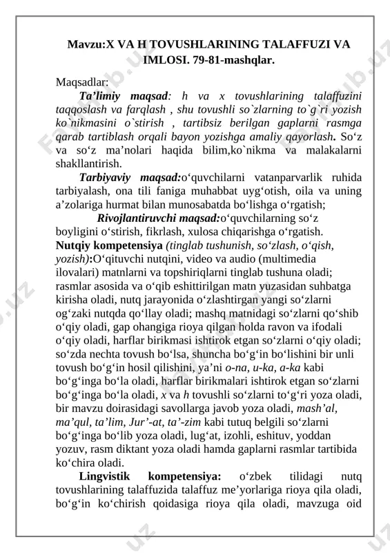 am audio matnlarni tinglab tushuna oladi; ularni ongli, ifodali to’g’ri o’qiy oladi, o’zbek tilida nutq tovushlarini to’g’ri qo’llay oladi, talaffuz me’yorlariga rioya qila oladi, bo’g’in ko’chirish qoidalariga rioya qila oladi, o’zlashtirgan leksik birliklarni matnda qo’llay oladi, tinish belgilarini to’g’ri qo’llay oladi. i.tashkiliy qism:salomlashish, yo’qlamaqilish, o’quvchilarni darsga tayyorgarliklarini tekshirish va siyosiy savollar berish. 1. vatanga munosib farzand bo'lish uchun nima qilish kerak? a) bilim olish kerak b) o'ynash kerak d) yozish kerak 2. sizning vataningiz nomi? a)namangan b) toshkent d)samarqanda 3. o`zbekiston madhiyasi qaysi so`zdan boshlangan ? a)serquyosh b)oltin bu d)shuxrating 4. quyidagi berilgan qaysi odat yaxshi odat? a) tejamkorlik b) dangasalik d) urishqoqlik 5. odob nimadan boshlanadi? a) uxlashdan b) o'qishdan d) salomdan ii.o’tilgan mavzuni takrorlash:1.o'quvchilar daftari ko'rib chiqiladi.2.suhbat yordamida uy vazifasi qanday bajarilganligi aniqlanadi. . uyga berilgan mashq sharti o`qitiladi. “do`stingning xatosini top” usuli asosida o`quvchilarga bir-birlarining daftarlarini tekshirtiriladi. iii.yangi mavzu bayoni: h va x tovushlarining to`g`ri taffuzi ustida …