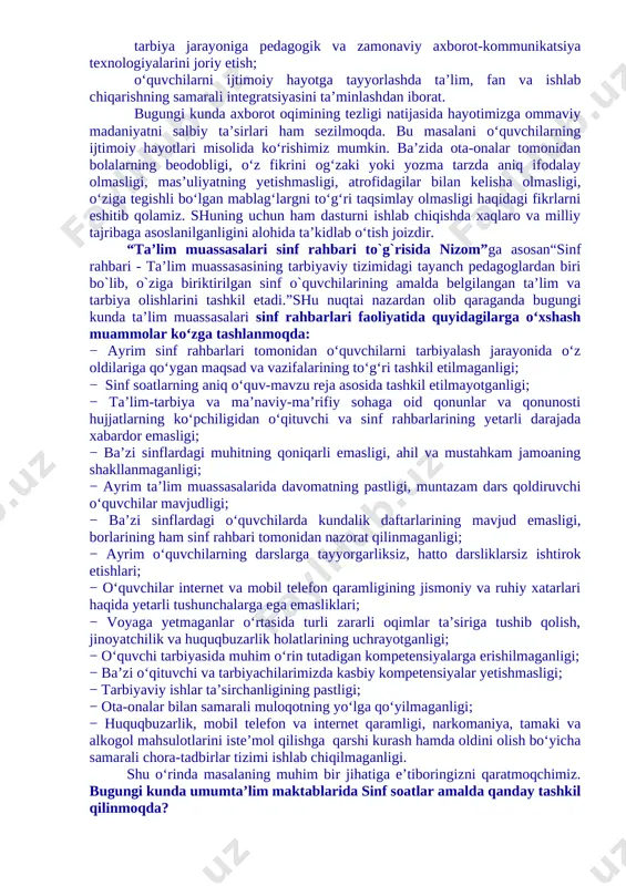 ko‘pchiligidan o‘qituvchi va sinf rahbarlarining yetarli darajada xabardor emasligi; − ba’zi sinflardagi muhitning qoniqarli emasligi, ahil va mustahkam jamoaning shakllanmaganligi; − ayrim ta’lim muassasalarida davomatning pastligi, muntazam dars qoldiruvchi o‘quvchilar mavjudligi; − ba’zi sinflardagi o‘quvchilarda kundalik daftarlarining mavjud emasligi, borlarining ham sinf rahbari tomonidan nazorat qilinmaganligi; − ayrim o‘quvchilarning darslarga tayyorgarliksiz, hatto darsliklarsiz ishtirok etishlari; − o‘quvchilar internet va mobil telefon qaramligining jismoniy va ruhiy xatarlari haqida yetarli tushunchalarga ega emasliklari; − voyaga yetmaganlar o‘rtasida turli zararli oqimlar ta’siriga tushib qolish, jinoyatchilik va huquqbuzarlik holatlarining uchrayotganligi; − o‘quvchi tarbiyasida muhim o‘rin tutadigan kompetensiyalarga erishilmaganligi; − ba’zi o‘qituvchi va tarbiyachilarimizda kasbiy kompetensiyalar yetishmasligi; − tarbiyaviy ishlar ta’sirchanligining pastligi; − ota-onalar bilan samarali muloqotning yo‘lga qo‘yilmaganligi; − huquqbuzarlik, mobil telefon va internet qaramligi, narkomaniya, tamaki va alkogol mahsulotlarini iste’mol qilishga qarshi kurash hamda oldini olish bo‘yicha samarali chora-tadbirlar tizimi ishlab chiqilmaganligi. shu o‘rinda masalaning muhim bir jihatiga e’tiboringizni qaratmoqchimiz. bugungi kunda umumta’lim …