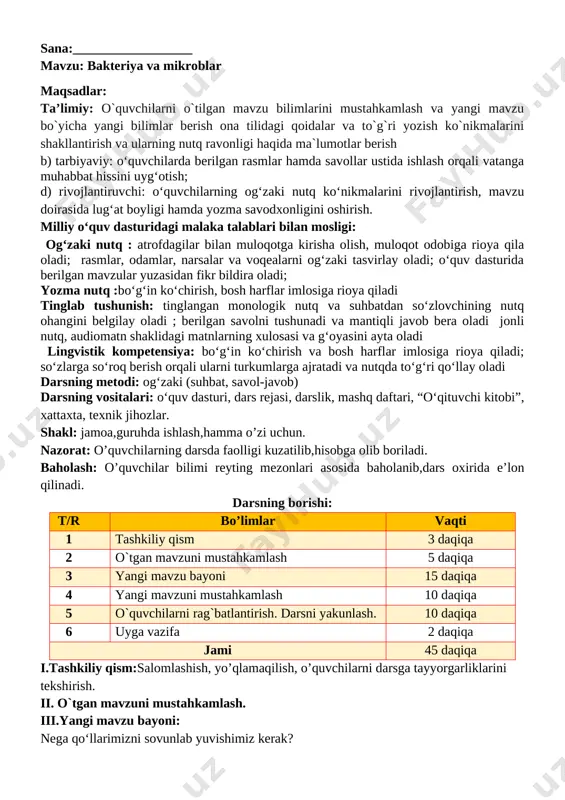rsning metodi: ogʻzaki (suhbat, savol-javob) darsning vositalari: oʻquv dasturi, dars rejasi, darslik, mashq daftari, “oʻqituvchi kitobi”, xattaxta, texnik jihozlar. shakl: jamoa,guruhda ishlash,hamma o’zi uchun. nazorat: o’quvchilarning darsda faolligi kuzatilib,hisobga olib boriladi. baholash: o’quvchilar bilimi reyting mezonlari asosida baholanib,dars oxirida e’lon qilinadi. darsning borishi: t/r bo’limlar vaqti 1 tashkiliy qism 3 daqiqa 2 o`tgan mavzuni mustahkamlash 5 daqiqa 3 yangi mavzu bayoni 15 daqiqa 4 yangi mavzuni mustahkamlash 10 daqiqa 5 o`quvchilarni rag`batlantirish. darsni yakunlash. 10 daqiqa 6 uyga vazifa 2 daqiqa jami 45 daqiqa i.tashkiliy qism:salomlashish, yo’qlamaqilish, o’quvchilarni darsga tayyorgarliklarini tekshirish. ii. o`tgan mavzuni mustahkamlash: 1. o'quvchilar daftari ko'rib chiqiladi. 2. suhbat yordamida uy vazifasi qanday bajarilganligi aniqlanadi. iii.yangi mavzu bayoni: she’rni ifodali o‘qing mikrob [image: image21.png]mikrob juda quv, ayyor, tayyor turar kir-chirga. isqirt bo‘lsa kimda-kim, darrov olar asirga. mikrob har yerda hozir, o‘z ishini biladi. hayvonlarga joylashib, tekinxo‘rlik qiladi. tumov, yo‘tal, boshog‘riq [image: image22.png]azob berar bemorga. kim mikrobni yuqtirsa, …