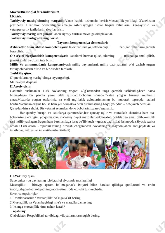 tgan islohotlar samarasini yanada oshirish maqsadida, 2017-2021 yillarda o‘zbekiston respublikasini rivojlantirishning beshta ustuvor yo‘nalishi bo‘yicha harakatlar strategiyasiishlab chiqilib, hayotga izchil joriy etilmoqda. i. davlat va jamiyat qurilish tizimini takomillashtirish ii. qonun ustuvorligini ta’minlash va sud-huquq tizimini yanada isloh qilish iii. iqtisodiyotni rivojlantirish va liberallashtirish iv. ijtimoiy sohani rivojlantirish v. xavfsizlik, diniy bag‘rikenglik va millatlararo totuvlik, o‘zaro manfaatli va amaliy tashqi siyosat test 1.mustaqillikka erishishimizga eng katta hissa qo`shgan inson kim? a.bobur b.i.a.karimov d.a.navoiy e.a.temur 2.o`zbekiston respublikasi davlat mustaqilligi asosi to`g`risidagi qonun qachon e`lon qilindi? a.1991-yil 31-avgust b.1991-yil 1-sentabr d.1991-yil 18-noyabr e.1992-yil 8-dekabr 3.mustaqillikka erishganimizdan keyin nimalarga erishdik? a.bayroq,gerb,madhiya,valyuta,ona tili b.suv,yer,chiroq d.non,havo,kiyim e.yer osti boyliklari,konstitutsiya 4.o`zbekistonning poytaxti - a.ostona b.dushanbe d.toshkent e.samarqand o`quvchilar fikrlarini xulosalab,faol qatnashgan o`quvchilar rag`batlantiriladi. mmibdo`: ___________________ sinf rahbar: ___________________ mavzu: o‘quvchilarning tashkiliy jamlanmasi va guruhining harakatlanishi. i.kirish: tarbiyaviy mashg`ulotning maqsadi: o’quvchilarga yo’l harakati qoidalaridan o’quvchilarning tashkiliy jamlanmasi va guruhlarnining harakatlanishi haqida tushuncha berish. tayanch kompetensiya elementlari: axborotlar …
