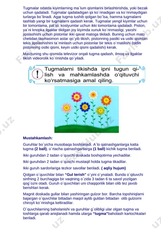 orni chiroyli ko`rinishga keltiradilar. o`quvchilarning baholanishi va guruhlar g`olibligi ular olgan tugma va toshlarga qarab aniqlanadi hamda ularga “tugma”baholash kartochkalari beriladi. [image: ] pallali tarozi yordamida ikkala guruhning qo`llaridagi tosh va bezaklar ikki pallaga qo`yiladi va og`ir bosgan tomonga tegishli guruh g`olib bo`ladi. dars oxirida o`quvchilar teskari qilingan qog`ozchalar tortadilar. 1 dan 10 gacha nomerlangan o`quvchilar “bilimdon bola” so`zini bittadan harf orqali yozadilar. qolgan nomersiz qo`goz olgan o`quvchilar “omad kulib boqqanda” o`yini o`ynaydilar. ya`ni ularga bog’bon sov`galari tarqatiladi, bu dars oxirigacha o`quvchilardan sir tutiladi. dars oxirida o`qituvchi quyidagi so`zlarni aytadi: aziz o`quvchilar, mustaqillik bizga keng imkoniyatlar berdi, ayniqsa milliy qardiyatlarimiz, urf odatlarimiz qayta tiklandi. hunarmandlarning ishlarini namoyish qilish, kuchaytirish maqsadida prezidentimiz chiqargan farmonlariga ko`ra turli ko`rik- tanovlar bo`lib o`tmoqda. biz kuchli bilim olib, turli hunarlarni o`rganib, yurtimiz ravnaqiga hissa qo`shmog`imiz darkor. shunday tinch, hur va ozod yurtda yashar ekanmiz, doimo bundan faxrlanishimiz va shukrona keltirishimiz kerak deb o’ylayman. uyga vazifa: …