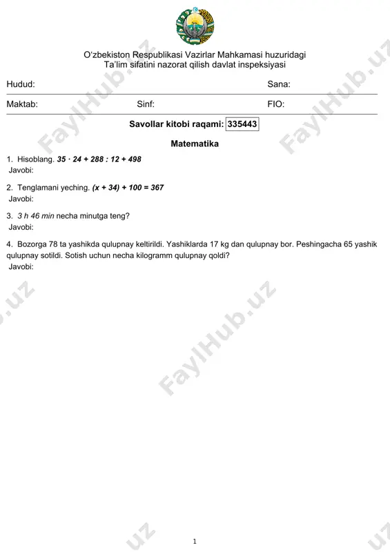 ahkamasi huzuridagi ta’lim sifatini nazorat qilish davlat inspeksiyasi hudud: sana: maktab: sinf: fio: savollar kitobi raqami: 335452 matematika 1. hisoblang. 1220 : 20 + 58 · 45 + 1112 javobi: 2. tenglamani yeching. (x + 30) + 35 = 341 javobi: 3. 3 h 4 min necha minutga teng? javobi: 4. fermer xo‘jaligida 44 kishi 32 kg dan olma terib, 16 kg dan qilib yashiklarga joylandi. hamma olmalar nechta yashiklarga joylangan? javobi: 1 o‘zbekiston respublikasi vazirlar mahkamasi huzuridagi ta’lim sifatini nazorat qilish davlat inspeksiyasi hudud: sana: maktab: sinf: fio: savollar kitobi raqami: 335453 matematika 1. hisoblang. 540 : 9 + 55 · 8 - 43 javobi: 2. tenglamani yeching. (x - 86) - 66 = 311 javobi: 3. 5 h 2 min necha minutga teng? javobi: 4. korxonada 2 kunda 98 ta o‘yinchoq tayyorlandi. har kuni bir xilda tayyorlansa, 9 kunda nechta o‘yinchoq tayyorlanadi? javobi: 1 o‘zbekiston respublikasi vazirlar mahkamasi …