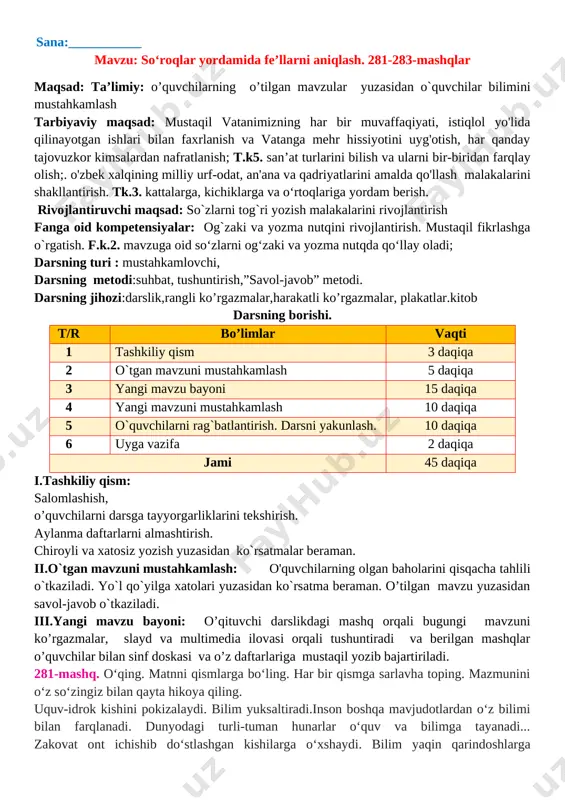 “non-rizq-ro‘zimiz” mavzusida kichik hikoya yozish. 284-286-mashqlar maqsad: ta’limiy: o’quvchilarning o’tilgan mavzular yuzasidan o`quvchilar bilimini mustahkamlash tarbiyaviy maqsad: mustaqil vatanimizning har bir muvaffaqiyati, istiqlol yo'lida qilinayotgan ishlari bilan faxrlanish va vatanga mehr hissiyotini uyg'otish, har qanday tajovuzkor kimsalardan nafratlanish; t.k5. san’at turlarini bilish va ularni bir-biridan farqlay olish;. o'zbek xalqining milliy urf-odat, an'ana va qadriyatlarini amalda qo'llash malakalarini shakllantirish. tk.3. kattalarga, kichiklarga va o‘rtoqlariga yordam berish. rivojlantiruvchi maqsad: so`zlarni tog`ri yozish malakalarini rivojlantirish fanga oid kompetensiyalar: og`zaki va yozma nutqini rivojlantirish. mustaqil fikrlashga o`rgatish. f.k.2. mavzuga oid so‘zlarni og‘zaki va yozma nutqda qo‘llay oladi; darsning turi : mustahkamlovchi, darsning metodi:suhbat, tushuntirish,”savol-javob” metodi. darsning jihozi:darslik,rangli ko’rgazmalar,harakatli ko’rgazmalar, plakatlar.kitob darsning borishi. t/r bo’limlar vaqti 1 tashkiliy qism 3 daqiqa 2 o`tgan mavzuni mustahkamlash 5 daqiqa 3 yangi mavzu bayoni 15 daqiqa 4 yangi mavzuni mustahkamlash 10 daqiqa 5 o`quvchilarni rag`batlantirish. darsni yakunlash. 10 daqiqa 6 uyga vazifa 2 daqiqa jami 45 daqiqa i.tashkiliy …