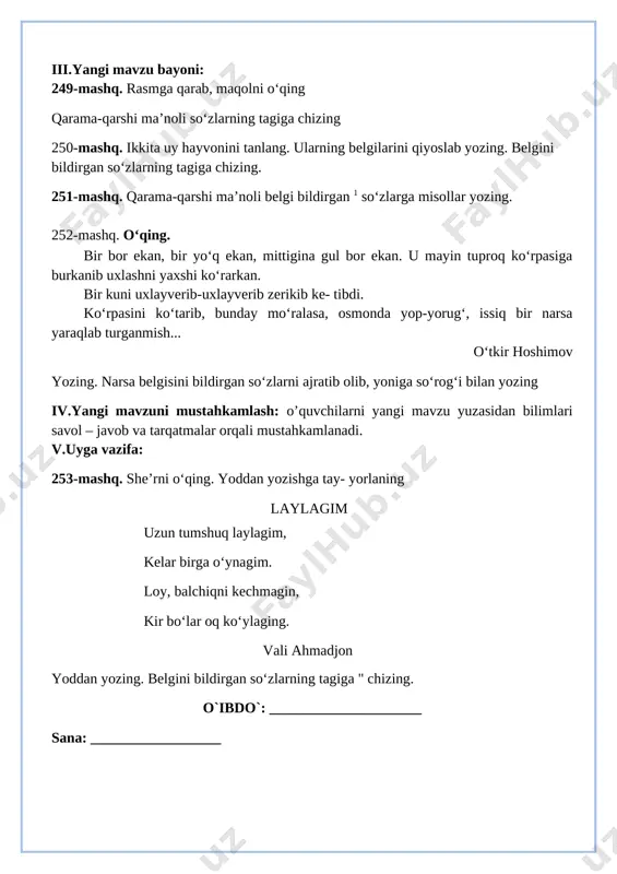 liyqism:salomlashish, yo’qlamaqilish, o’quvchilarnidarsgatayyorgarliklarinitekshirish. ii.o’tilgan mavzuni takrorlash: 1. o'quvchilar daftari ko'rib chiqiladi. 2. suhbat yordamida uy vazifasi qanday bajarilganligi aniqlanadi. iii.yangi mavzu bayoni: 249-mashq. rasmga qarab, maqolni o‘qing qarama-qarshi ma’noli so‘zlarning tagiga chizing 250-mashq. ikkita uy hayvonini tanlang. ularning belgilarini qiyoslab yozing. belgini bildirgan so‘zlarning tagiga chizing. 251-mashq. qarama-qarshi ma’noli belgi bildirgan 1 so‘zlarga misollar yozing. 252-mashq. o‘qing. bir bor ekan, bir yo‘q ekan, mittigina gul bor ekan. u mayin tuproq ko‘rpasiga burkanib uxlashni yaxshi ko‘rarkan. bir kuni uxlayverib-uxlayverib zerikib ke- tibdi. ko‘rpasini ko‘tarib, bunday mo‘ralasa, osmonda yop-yorug‘, issiq bir narsa yaraqlab turganmish... o‘tkir hoshimov yozing. narsa belgisini bildirgan so‘zlarni ajratib olib, yoniga so‘rog‘i bilan yozing iv.yangi mavzuni mustahkamlash: o’quvchilarni yangi mavzu yuzasidan bilimlari savol – javob va tarqatmalar orqali mustahkamlanadi. v.uyga vazifa: 253-mashq. she’rni o‘qing. yoddan yozishga tay- yorlaning [bookmark: bookmark70]laylagim uzun tumshuq laylagim, kelar birga o‘ynagim. loy, balchiqni kechmagin, kir bo‘lar oq ko‘ylaging. vali ahmadjon yoddan yozing. belgini bildirgan …