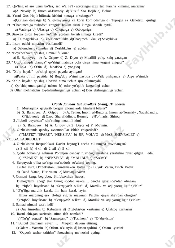 tuprqqa e) qanotsiz qushga 19. “chaqimchiga mukofot” ertagida hokim sirini kimga ishonib aytdi? a) vaziriga b) ukasiga d) choparga e) otboqariga 20. birovga biron foydani ko’zlab yordam berish nimaga kiradi? a) ta’magirlikka b) yolg’onchilikka d)chaqimchilikka e) saxiylikka 21. inson odobi nimadan boshlanadi? a) salomdan b) ilmdan d) yoshlikdan e) aqldan 22. “boychechak” qo’shig’i muallifi kim? a) s. barnoyev b) a. oripov d) z. diyor e) muallifi yo’q, xalq yaratgan 23. “ oftob chiqdi olamga” qo’shigi matnida bola qirga nima tergani chiqadi? a) lola b) o’tin d) binafsha e) yong’oq 24. ”xo’p hayda” qo’shigi qaysi paytda aytilgan? a)paxta o’rimi paytida b) bug’doy o’rimi paytida d) o’rik pishganda e) arpa o’rimida 25. “xo’p hayda” qo’shig’i ho’zir nima uchun ijro qilinmaydi? a) qo’shiq unutilganligi uchun b) otlar yo’qolib ketganligi uchun d) otlar mehnatidan foydalanilmaganligi uchun e) don ekilmaganligi uchun o’qish fanidan test savollari (4-sinf) iii chorak 1. o’zbekiston respublikasi qachon mustaqillikka erishdi? a)1992-yil …