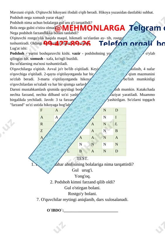4 yangi mavzuni mustahkamlash 10 daqiqa 5 o`quvchilarni rag`batlantirish. darsni yakunlash. 10 daqiqa 6 uyga vazifa 2 daqiqa jami 45 daqiqa o'tgan dars yuzasidan suhbat o'tkaziladi. o'quvchilarning o'qish malakalari tekshirilib ko'riladi. boshqotirma, testlar vositasida o'quvchilar bilimi tekshiriladi. yangi mavzuni o'tishga tayyorgarlik. oldingi darslardagi kabi mavzu yuzasidan suhbat o'tkaziladi. rostgo'ylikning ahamiyati tushuntiriladi. mavzuni o'qish. o'qituvchi hikoyani ifodali o'qib beradi. hikoya yuzasidan dastlabki suhbat. podshoh nega xomush yurar ekan? podshoh nima uchun bolalarga gul uru g'i tarqatibdi? bola nega gulni o'stira olmadi? nega podshoh farzandlikka bolani tanlabdi? o'qituvchi rostgo'ylik haqida maqol, hikmatli so'zlardan ay- tib, rostgo'ylikning mohiyatini tushuntiradi. oldingi darslarda o'tilganlarni eslatadi. lug'at ishi: podshoh - yurtni boshqaruvchi kishi. vazir - podshohning yordamchilari. tadbir - o'ylab qilingan ish. xomush - xafa, ko'ngli buzildi. bu so'zlarning ma'nosi tushuntiriladi. o'quvchilarga o'qitish. avval jo'r bo'lib o'qitiladi. keyin hikoya 4 qismga bolinib, 4 nafar o'quvchiga o'qitiladi. 2-qayta o'qitilayotganda har bir o'quvchi o'zi o'qigan qism mazmunini so'zlab …