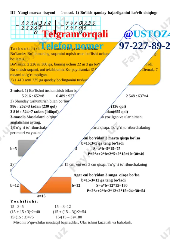 lan qanday nomlanadi. 4-misol. bo‘sh katakchalarni to‘ldiring: 4 km 050 m =4000 m+50m=4050 m 6 t 840 kg=6 000 kg+840 kg=6840 kg 3 d 12 h =84 h 240 s = 240s:60= 4 min iv. yangi mavzuni mustahkamlash. o`tilgan mavzu yuzasidan qo`shimcha savollarga javoblar beriladi va mustahkamlash uchun misol va masalalar ishlanadi. vi. o`quvchilarni rag`batlantirish.darsni yakunlashdarsda faol qatnashgan, doskada misol masala bajargan va birinch bo`lib bajargan o`quvchilarni baholayman.uyga vazifani e`lon qilaman. vi uyga vazifa. 5-6– misol va masala. 5-misoltelgram orqali @ustoz4 telefon nomer 97-227-89-26 17 052 : 28=609 108 120 : 53 =2040 5 085 : 565=9 14 700 : 42=350 212 520 : 69 =3080 7 128 : 891=8 6-misol. chizmada nechta to‘g‘ri to‘rtburchak bor? n echta to‘rtburchak bor? nechta uchburchak bor? [image: ] javob:1ta to‘g‘ri to‘rtburchak bor. 3ta to‘rtburchak bor.3ta uchburchak bor o`ibdo`:_________ _______________________ sana:________________ mavzu: ko‘p xonali sonni uch xonali songa yozma bo‘lishni mustahkamlash maqsad: o’quvchilarga dts …