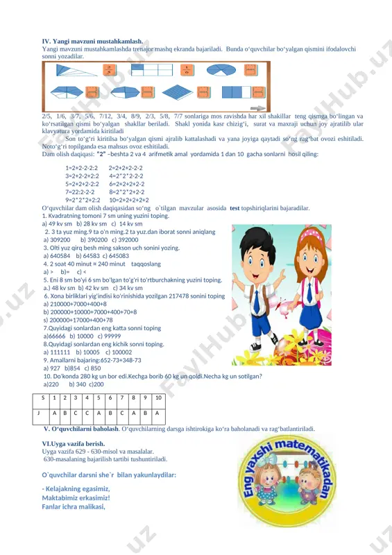 a bajaradilar. 626- topshiriqda ab kesmani o‘lchab, daftarlarida chizadilar. o‘ylab ko‘ring! kesmaning 1/10 qismi nimaga teng.yozuvlar to‘g‘ri bo‘lishi uchun nuqtalar o‘rniga qanday uzunlik o‘lchovlarini yozish kerak? o‘quvchilar topshiriqni bajaradilar. 1…=1/10… 1…=10… agar quyidagicha yozuv hosil bo‘lsa, u holda topshiriq to‘g‘ri bajarilgan bo‘ladi: 1 sm= 1/10 dm 1 dm= 10 sm 627 – topshiriq santimetrning 1/10 qismi nimaga teng? 1/10 sm … mmmetrning 1/10 qismi nimaga teng? 1/10 m= … dm. 1m hosil bo‘lishi uchun 1 km ni nechta bir xil qismga bo‘lish kerak? to‘g‘ri tenglikni yozing: 1 m=…/… km. to‘g‘ri tengliklar: 1/10 sm=1 mm; 1/10 m=1 dm; 1 m=1/10 km. 628-misolni doskada amallar taga ko‘ra bajaradilar 8491∙ 73=619 843 94 720 : 80 ∙ 96 + 89 994 = 1184 ∙ 96 + 89 994 = 113 664 + 89 994 = 203 658 o‘quvchilarning ishlari tekshirilib boriladi va rag‘batlantiriladi. iv. yangi mavzuni mustahkamlash. yangi mavzuni mustahkamlashda trenajor mashq ekranda …