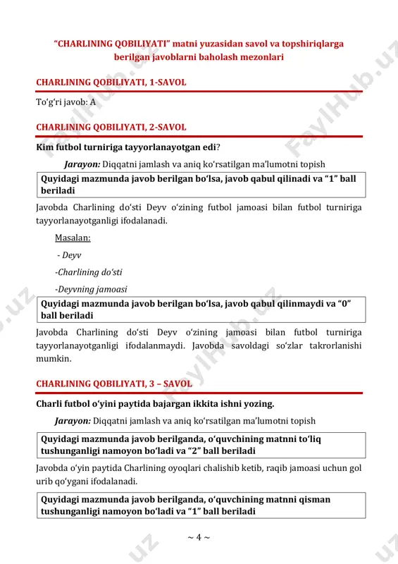 yotganligi ifodalanadi. masalan: - deyv -charlining do‘sti -deyvning jamoasi quyidagi mazmunda javob berilgan bo‘lsa, javob qabul qilinmaydi va “0” ball beriladi javobda charlining do‘sti deyv o‘zining jamoasi bilan futbol turniriga tayyorlanayotganligi ifodalanmaydi. javobda savoldagi so‘zlar takrorlanishi mumkin. charlining qobiliyati, 3 – savol charli futbol o‘yini paytida bajargan ikkita ishni yozing. jarayon: diqqatni jamlash va aniq ko‘rsatilgan ma’lumotni topish quyidagi mazmunda javob berilganda, o‘quvchining matnni to‘liq tushunganligi namoyon bo‘ladi va “2” ball beriladi javobda o‘yin paytida charlining oyoqlari chalishib ketib, raqib jamoasi uchun gol urib qo‘ygani ifodalanadi. quyidagi mazmunda javob berilganda, o‘quvchining matnni qisman tushunganligi namoyon bo‘ladi va “1” ball beriladi ~ 5 ~ javobda o‘yin paytida charlining oyoqlari chalishib ketgani yoki boshqa tomonga gol urib qo‘ygani ifodalanadi. quyidagi mazmunda javob berilgan bo‘lsa, javob qabul qilinmaydi va “0” ball beriladi javobda charli futbol o‘yini paytida hech qaysi birini qilmaganligi ifodalanadi. charlining qobiliyati, 4-savol to‘g‘ri javob: b charlining qobiliyati, 5-savol yoz fasli …