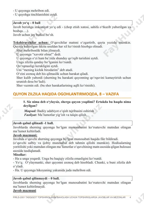 harakatlarining aqlli ko‘rinishi). quyon zilzila haqida ogohlantirmoqda, 8 – vazifa 8. siz nima deb o‘ylaysiz, sherga quyon yoqdimi? ertakda bu haqda nima deyilgan? maqsad: badiiy adabiyot o‘qish tajribasini oshirish faoliyat: ma’lumotlar yig‘ish va talqin qilish. javob qabul qilinadi -1 ball. javoblarda sherning quyonga bo‘lgan munosabatini ko‘rsatuvchi matndan olingan ma’lumot keltiriladi. javob mazmuni; javobda o‘quvchi sherning quyonga bo‘lgan munosabati haqida fikr bildiradi. (o‘quvchi salbiy va ijobiy munosabat deb tahmin qilishi mumkin). hodisalarning yoritilishi yoki matndan olingan ma’lumotlar o‘quvchining matn asosida qilgan hulosasi asosida tasdiqlanadi. misollar: - ha u unga yoqardi. unga bu haqiqiy zilzila emasligini ko‘rsatdi. - yo‘q. o‘ylaymanki, sher quyonni axmoq deb hisobladi. chunki, u buni zilzila deb o‘yladi. - ha. u quyonga hikoyaning yakunida juda mehribon edi. javob qabul qilinmaydi – 0 ball. javoblarda sherning quyonga bo‘lgan munosabatini ko‘rsatuvchi matndan olingan ma’lumot keltirilmaydi. javob mazmuni pirls-2001 tadqiqot topshiriqlarini baholash uchun topshiriqlarga javoblar va mezonlar 5 javobda sherning quyonga bo‘lgan …