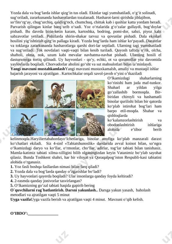-kasi tabiatini alohida o‘rganasiz. 1. yoz fasli boshqa fasllardan nimasi bilan farq qiladi? 2. yozda dala va bog‘larda qanday o‘zgarishlar bo‘ladi? 3. uy hayvonlari qayerda boqiladi? ular insonlarga qanday foyda keltiradi? 4. 2-rasmda qanday jonivorlar tasvirlangan? 5. o‘lkamizning go‘zal tabiati haqida gapirib bering o`quvchilarni rag`batlantirish. darsni yakunlash.. darsga yakun yasash, baholash metodlari va ajratilgan vaqti 5 minut uyga vazifauyga vazifa berish va ajratilgan vaqti 4 minut. mavzuni o’qib kelish. o’ibdo’:_______________ sana:_____________________ mavzu: yulduzlar. quyosh ta’limiy maqsad: o’quvchilarning og’zaki va yozma nutqlarini o’stirish tarbiyaviy maqsad: o’quvchilarning axloqiy tarbiyalarini mustahkamlash rivojlantiruvchi maqsad: o’quvchilarga iqtisodiy bilimlar berish. axborotlar bilan ishlash kompetensiyasi: :kompyuter, televizor va boshqa manbalardan zarur ma’lumotlarni izlab topa olish, ulardan samarali foydalana olish. o‘zini o‘zi rivojlantirish kompetensiyasi: fan to‘garagida mustaqil o‘rganish orqali bilimini oshirib borish, sportning yoshiga mos turi bilan shug‘ullanish, o‘zini tuta olish, to‘g‘riso‘z bo‘lish, o‘zining xatosini tushunish, atrofidagi tabiat manzaralarini estetik his etish. matematik savodxonlik, fan va texnika yangiliklaridan …
