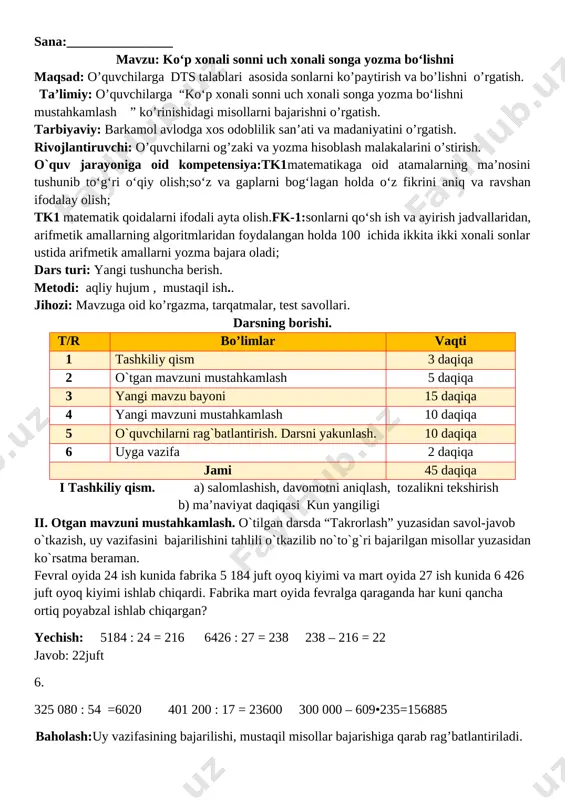il bajaradilar. ular ishini kuzatish va baholash. o’quvchilar yozuvini nazorat qilish. 4 - masala shartini tushuntirish. hamma shakllar bir so’z bilan qanday nomlanadi. 4-misol. bo‘sh katakchalarni to‘ldiring: 4 km 050 m =4000 m+50m=4050 m 6 t 840 kg=6 000 kg+840 kg=6840 kg 3 d 12 h =84 h 240 s = 240s:60= 4 min iv. yangi mavzuni mustahkamlash. o`tilgan mavzu yuzasidan qo`shimcha savollarga javoblar beriladi va mustahkamlash uchun misol va masalalar ishlanadi. vi. o`quvchilarni rag`batlantirish.darsni yakunlashdarsda faol qatnashgan, doskada misol masala bajargan va birinch bo`lib bajargan o`quvchilarni baholayman.uyga vazifani e`lon qilaman. vi uyga vazifa. 5-6– misol va masala. 5-misol 17 052 : 28=609 108 120 : 53 =2040 5 085 : 565=9 14 700 : 42=350 212 520 : 69 =3080 7 128 : 891=8 6-misol. chizmada nechta to‘g‘ri to‘rtburchak bor? n echta to‘rtburchak bor? nechta uchburchak bor? [image: ] javob:1ta to‘g‘ri to‘rtburchak bor. 3ta to‘rtburchak bor.3ta uchburchak bor o`ibdo`:_________ …