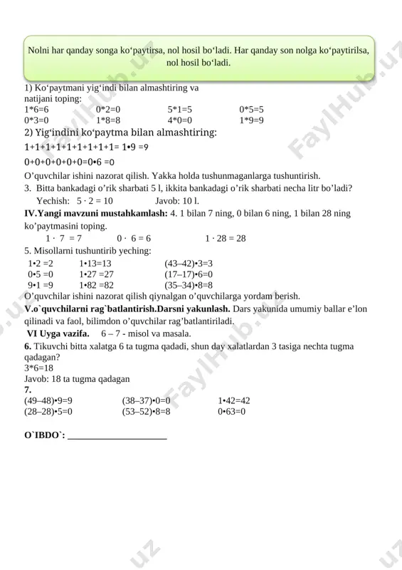 ga nechta tugma qadagan? 3*6=18 javob: 18 ta tugma qadagan 7. (49–48)•9=9 (38–37)•0=0 1•42=42 (28–28)•5=0 (53–52)•8=8 0•63=0 o`ibdo`: _____________________ sana:________________ mavzu : a :1=a, 0 :a=0 ko‘rinishidagi misollar. sonni 0 ga bo‘lish mumkin emas maqsad: o’quvchilarga dts talablari asosida 0, 1, 10 sonlari ishtirokida ko’paytirish va bo’lishni bilishi. ta’limiy: o’quvchilarga sonni 1 ga bo’lish haqida bilim berish. tarbiyaviy: o’quvchilarni ona vatanimizni sevishga, ardoqlashga o’rgatish. rivojlantiruvchi: o’quvchilarni og’zaki va yozma hisoblash malakalarini o’stirish. t.k.3. o‘rganilgan mavzu doirasida o‘qituvchi bilan birgalikda o‘quv masalasini qismlarga ajrata olish; o‘qituvchi bilan birgalikda masala yechimiga yaqinlashish darajasini baholay olish va zarur hollarda o‘z faoliyatini to‘g‘irlay olish; rivojlantiruvchi: o’quvchilarda matematik nutq, xotira, tafakkurni, yozuv ko’nikmalarini rivojlantirish. o’quvchilarning faolligini oshirish, olingan bilimlarini hayot bilan bog’lash f.k.3: sodda real hodisalarni matematik tilda ifodalash usullarining samarali ekanligini tushuna olish. darsning turi:yangi bilim beruvchi: darsning metodi: savol javob, tushuntirish darsning jihozi: mavzuga oid ko’rgazma, tarqatmalar.kitob darsning borishi. t/r bo’limlar vaqti 1 …