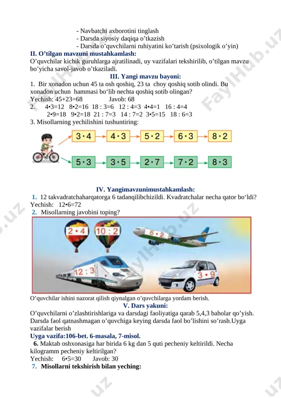 o’quvchilarga yordam berish. v. dars yakuni: o’quvchilarni o’zlashtirishlariga va darsdagi faoliyatiga qarab 5,4,3 baholar qo’yish. darsda faol qatnashmagan o’quvchiga keying darsda faol bo’lishini so’rash.uyga vazifalar berish uyga vazifa:106-bet. 6-masala, 7-misol. 6. maktab oshxonasiga har birida 6 kg dan 5 quti pecheniy keltirildi. necha kilogramm pecheniy keltirilgan? yechish: 6•5=30 javob: 30 7. misollarni tekshirish bilan yeching: [image: c:\users\dilmurodjon\desktop\3333333333.files\image031.jpg] 60 46 89 31 41 o’tibdo: _____________________ sana: «____»_________________2019 yil sinf: 2-sinf fan: matematika mavzu: nazorat ishi-8. yozma ish darsning maqsadlari: ta’limiy maqsad: tarbiyaviy maqsad: rivojlantiruvchi maqsad: sana: «____»_________________2019 yil sinf: 2-sinf fan: matematika mavzu: jadval ichida ko‘paytirish va bo‘lish 2 sonni bir xonali songa ko’paytirish, 2 ga bo’lish va bo’linmada 2 chiqadigan songa bo’lish darsning maqsadlari: ta’limiy maqsad: o’quvchilarga jadval ichida ko’paytirish va bo’lishni o’rgatish; tarbiyaviy maqsad: o’quvchilarni ona vatanga muhabbat ruhida tarbiyalash rivojlantiruvchi maqsad: o’quvchilarni erkin fikrlarini rivojlantirish tayanch va fanga oid kompetenshiyalar: tayanch kompetensiya: o‘qituvchi bilan birgalikda o‘quv masalasini (maqsadini) …