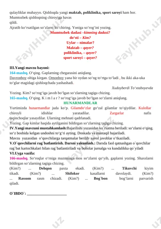 ustahkamlash: 1. o'quvchilar daftari ko'rib chiqiladi. 2. suhbat yordamida uy vazifasi qanday bajarilganligi aniqlanadi. 163-mashq. o‘qing. qishloqlar jamoli mumtozbek dadasi bilan qishloqqa mehmonga bordi. dadasining do‘sti oilasi bilan yangi uyga ko‘chib o‘tishibdi. bu mahalladagi hamma uylar bir xilda ekan. ularda barcha qulayliklar muhayyo. qishloqda yangi maktab, poliklinika, sport saroyi ham bor. mumtozbek qishloqning chiroyiga havas qildi. ajratib ko‘rsatilgan so‘zlarni ko‘chiring. yoniga so‘rog‘ini yozing. mumtozbek dadasi –kimning dadasi? do‘sti – kim? uylar – nimalar? maktab – qayer? poliklinika, – qayer? sport saroyi – qayer? iii.yangi mavzu bayoni: 164-mashq. o‘qing. gaplarning chegarasini aniqlang. davronboy oltiga kirgan. omonboy yana bir oydan so‘ng to‘rtga to‘ladi , bu ikki aka-uka to‘glar etagidagi qishloqchada yashashadi. xudoyberdi to‘xtaboyevda yozing. kim? so‘rog‘iga javob bo‘lgan so‘zlarning tagiga chizing. 165-mashq. o‘qing. k i m l a r ? so‘rog‘iga javob bo‘lgan so‘zlarni aniqlang. hunarmandlar yurtimizda hunarmandlar juda ko‘p. gilamdo‘zlar go‘zal gilamlar to‘qiydilar. kulollar chiroyli idishlar yaratadilar. zargarlar nafis taqinchoqlar yasaydilar. …