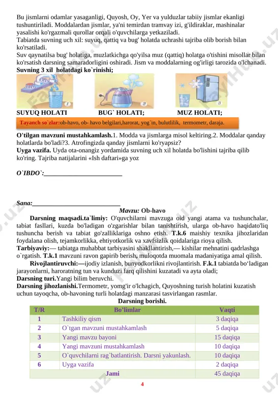 ar yasaganligi, quyosh, oy, yer va yulduzlar tabiiy jismlar ekanligi tushuntiriladi. moddalardan jismlar, ya'ni temirdan tramvay izi, g'ildiraklar, mashinalar yasalishi ko'rgazmali qurollar orqali o'quvchilarga yetkaziladi. tabiatda suvning uch xil: suyuq, qattiq va bug' holatda uchrashi tajriba olib borish bilan ko'rsatiladi. suv qaynatilsa bug' holatiga, muzlatkichga qo'yilsa muz (qattiq) holatga o'tishini misollar bilan ko'rsatish darsning samaradorligini oshiradi. jism va moddalarning og'irligi tarozida o'lchanadi. suvning 3 xil holatdagi ko`rinishi; [image: ] [image: ] [image: ] suyuq holati bug` holati; muz holati; tayanch so`zlar:ob-havo, ob- havo belgilari,harorat, yog`in, bulutlilik, termometr, daraja. o'tilgan mavzuni mustahkamlash.1. modda va jismlarga misol keltiring.2. moddalar qanday holatlarda bo'ladi?3. atrofingizda qanday jismlarni ko'ryapsiz? uyga vazifa. uyda ota-onangiz yordamida suvning uch xil holatda bo'lishini tajriba qilib ko'ring. tajriba natijalarini «ish daftari»ga yoz o`ibdo`:________________________ sana:___________________________ mavzu: ob-havo darsning maqsadi.ta`limiy: o'quvchilarni mavzuga oid yangi atama va tushunchalar, tabiat fasllari, kuzda bo'ladigan o'zgarishlar bilan tanishtirish, ularga ob-havo haqidato'liq tushuncha berish va tabiat go'zalliklariga …