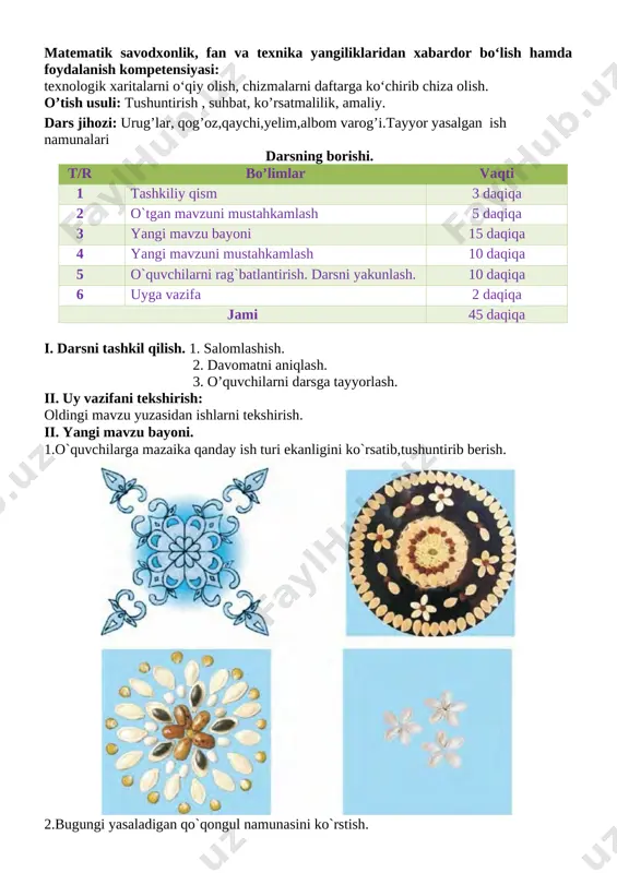 turli materiallardan yasaladigan buyumlarni o‘lchash, rejalash, yelimlash, sodda loyihalash ishlarini bajara oladi; 2. psixomotor, funksional, hamda amaliy faoliyat turlarini bajarishdagi operatsion kompetensiya o‘z mehnat harakatlarini o‘quv topshiriqlari asosida muntazam takrorlay oladi; kommunikativ kompetensiya: buyum yasashda foydalangan texnologik xarita bilan ishlash bosqichlarini o‘rtoqlariga tushuntirib bera olish, mavzu yuzasidan berilgan savollarga to‘g‘ri javob bera olish. axborotlar bilan ishlash kompetensiyasi: darslik bilan ishlay olish. o‘zini o‘zi rivojlantirish kompetensiyasi: har bir bo‘lim yuzasidan olgan bilim, ko‘nikma va malakalarini takomillashtirib, ularni hayotda qo‘llay olishni qulay usullarini o‘rganish. ijtimoiy faol fuqarolik kompetensiyasi: o‘quvchilik burchi bilish. milliy va umummadaniy kompetensiya: buyumlarni bezashda milliy naqsh elementlaridan foydalana olish. matematik savodxonlik, fan va texnika yangiliklaridan xabardor bo‘lish hamda foydalanish kompetensiyasi: texnologik xaritalarni o‘qiy olish, chizmalarni daftarga ko‘chirib chiza olish. o’tish usuli: tushuntirish , suhbat, ko’rsatmalilik, amaliy. dars jihozi: urug’lar, qog’oz,qaychi,yelim,albom varog’i.tayyor yasalgan ish namunalari darsning borishi. t/r bo’limlar vaqti 1 tashkiliy qism 3 daqiqa 2 o`tgan mavzuni mustahkamlash 5 …